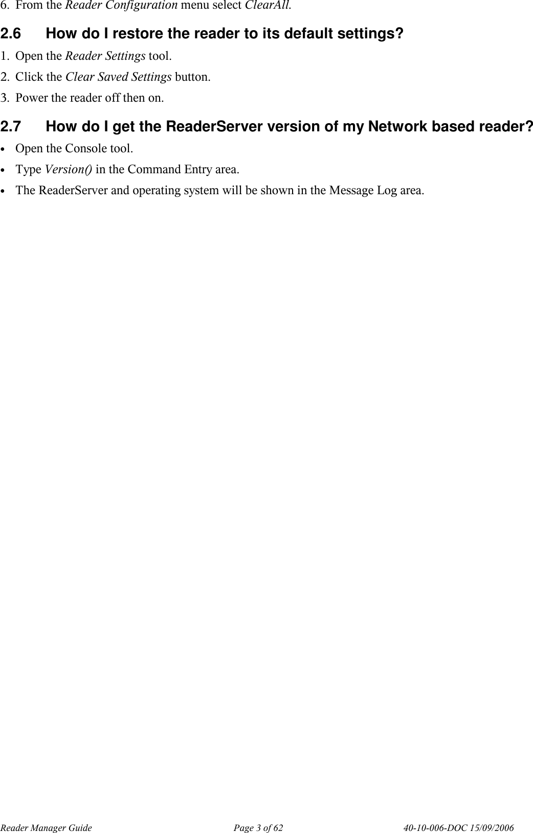 Reader Manager Guide   Page 3 of 62   40-10-006-DOC 15/09/2006 6. From the Reader Configuration menu select ClearAll. 2.6  How do I restore the reader to its default settings? 1. Open the Reader Settings tool. 2. Click the Clear Saved Settings button. 3. Power the reader off then on. 2.7  How do I get the ReaderServer version of my Network based reader? &bull; Open the Console tool.  &bull; Type Version() in the Command Entry area. &bull; The ReaderServer and operating system will be shown in the Message Log area.  