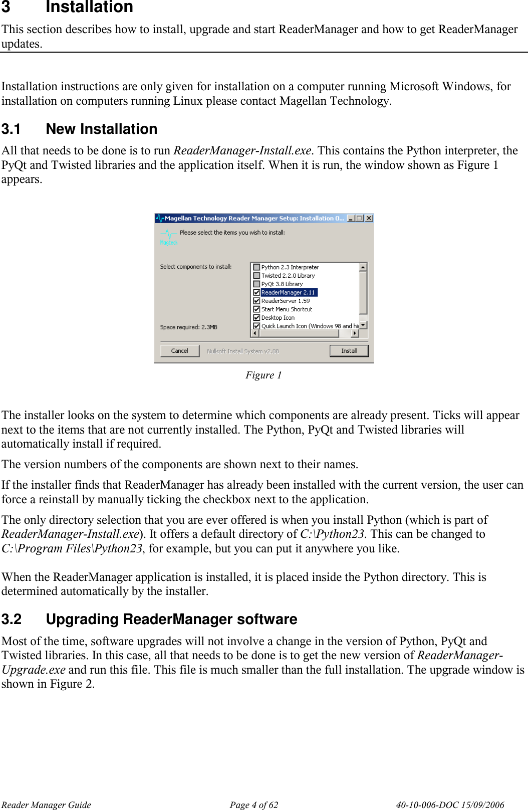 Reader Manager Guide   Page 4 of 62   40-10-006-DOC 15/09/2006 3  Installation This section describes how to install, upgrade and start ReaderManager and how to get ReaderManager updates.  Installation instructions are only given for installation on a computer running Microsoft Windows, for installation on computers running Linux please contact Magellan Technology. 3.1  New Installation All that needs to be done is to run ReaderManager-Install.exe. This contains the Python interpreter, the PyQt and Twisted libraries and the application itself. When it is run, the window shown as Figure 1 appears.   Figure 1  The installer looks on the system to determine which components are already present. Ticks will appear next to the items that are not currently installed. The Python, PyQt and Twisted libraries will automatically install if required.  The version numbers of the components are shown next to their names. If the installer finds that ReaderManager has already been installed with the current version, the user can force a reinstall by manually ticking the checkbox next to the application. The only directory selection that you are ever offered is when you install Python (which is part of ReaderManager-Install.exe). It offers a default directory of C:\Python23. This can be changed to C:\Program Files\Python23, for example, but you can put it anywhere you like.  When the ReaderManager application is installed, it is placed inside the Python directory. This is determined automatically by the installer. 3.2  Upgrading ReaderManager software Most of the time, software upgrades will not involve a change in the version of Python, PyQt and Twisted libraries. In this case, all that needs to be done is to get the new version of ReaderManager-Upgrade.exe and run this file. This file is much smaller than the full installation. The upgrade window is shown in Figure 2.  