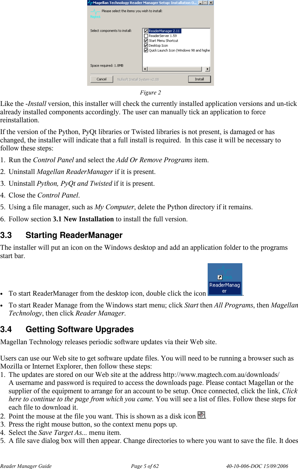 Reader Manager Guide   Page 5 of 62   40-10-006-DOC 15/09/2006  Figure 2 Like the -Install version, this installer will check the currently installed application versions and un-tick already installed components accordingly. The user can manually tick an application to force reinstallation. If the version of the Python, PyQt libraries or Twisted libraries is not present, is damaged or has changed, the installer will indicate that a full install is required.  In this case it will be necessary to follow these steps: 1. Run the Control Panel and select the Add Or Remove Programs item. 2. Uninstall Magellan ReaderManager if it is present. 3. Uninstall Python, PyQt and Twisted if it is present. 4. Close the Control Panel. 5. Using a file manager, such as My Computer, delete the Python directory if it remains. 6. Follow section 3.1 New Installation to install the full version. 3.3  Starting ReaderManager The installer will put an icon on the Windows desktop and add an application folder to the programs start bar. &bull; To start ReaderManager from the desktop icon, double click the icon  . &bull; To start Reader Manage from the Windows start menu; click Start then All Programs, then Magellan Technology, then click Reader Manager. 3.4  Getting Software Upgrades Magellan Technology releases periodic software updates via their Web site.   Users can use our Web site to get software update files. You will need to be running a browser such as Mozilla or Internet Explorer, then follow these steps:  1. The updates are stored on our Web site at the address http://www.magtech.com.au/downloads/  A username and password is required to access the downloads page. Please contact Magellan or the supplier of the equipment to arrange for an account to be setup. Once connected, click the link, Click here to continue to the page from which you came. You will see a list of files. Follow these steps for each file to download it. 2. Point the mouse at the file you want. This is shown as a disk icon  . 3. Press the right mouse button, so the context menu pops up. 4. Select the Save Target As... menu item. 5. A file save dialog box will then appear. Change directories to where you want to save the file. It does 
