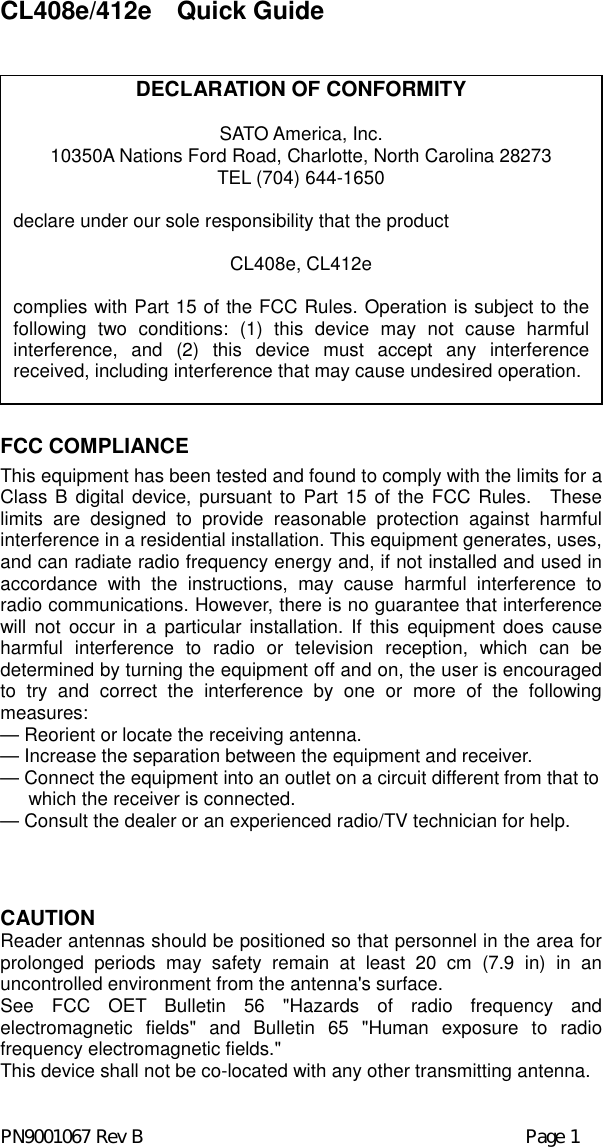 CL408e/412e  Quick Guide                  FCC COMPLIANCE This equipment has been tested and found to comply with the limits for a Class B digital device, pursuant to Part 15 of the FCC Rules.  These limits are designed to provide reasonable protection against harmful interference in a residential installation. This equipment generates, uses, and can radiate radio frequency energy and, if not installed and used in accordance with the instructions, may cause harmful interference to radio communications. However, there is no guarantee that interference will not occur in a particular installation. If this equipment does cause harmful interference to radio or television reception, which can be determined by turning the equipment off and on, the user is encouraged to try and correct the interference by one or more of the following measures: — Reorient or locate the receiving antenna. — Increase the separation between the equipment and receiver. — Connect the equipment into an outlet on a circuit different from that to which the receiver is connected. — Consult the dealer or an experienced radio/TV technician for help.   CAUTION Reader antennas should be positioned so that personnel in the area for prolonged periods may safety remain at least 20 cm (7.9 in) in an uncontrolled environment from the antenna&apos;s surface. See FCC OET Bulletin 56 &quot;Hazards of radio frequency and electromagnetic fields&quot; and Bulletin 65 &quot;Human exposure to radio frequency electromagnetic fields.&quot; This device shall not be co-located with any other transmitting antenna.  PN9001067 Rev B           Page 1 DECLARATION OF CONFORMITY SATO America, Inc. 10350A Nations Ford Road, Charlotte, North Carolina 28273 TEL (704) 644-1650  declare under our sole responsibility that the product  CL408e, CL412e  complies with Part 15 of the FCC Rules. Operation is subject to the following two conditions: (1) this device may not cause harmful interference, and (2) this device must accept any interference received, including interference that may cause undesired operation. 