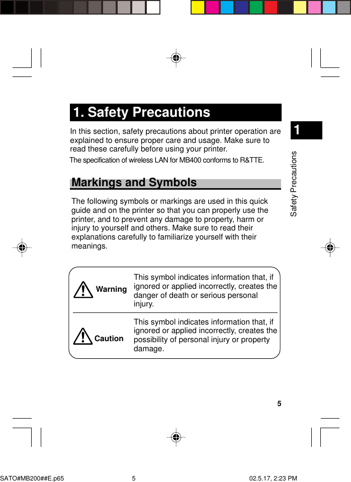 5Safety Precautions11. Safety PrecautionsIn this section, safety precautions about printer operation areexplained to ensure proper care and usage. Make sure toread these carefully before using your printer.Markings and SymbolsThe following symbols or markings are used in this quickguide and on the printer so that you can properly use theprinter, and to prevent any damage to property, harm orinjury to yourself and others. Make sure to read theirexplanations carefully to familiarize yourself with theirmeanings.This symbol indicates information that, ifignored or applied incorrectly, creates thedanger of death or serious personalinjury.This symbol indicates information that, ifignored or applied incorrectly, creates thepossibility of personal injury or propertydamage.WarningCautionSATO#MB200##E.p65 02.5.17, 2:23 PM5 The specification of wireless LAN for MB400 conforms to R&amp;TTE.