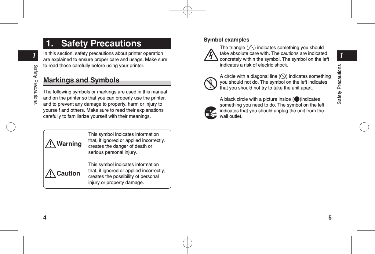 Safety Precautions15Safety Precautions14Symbol examplesThe triangle ( ) indicates something you shouldtake absolute care with. The cautions are indicatedconcretely within the symbol. The symbol on the leftindicates a risk of electric shock.A circle with a diagonal line ( ) indicates somethingyou should not do. The symbol on the left indicatesthat you should not try to take the unit apart.A black circle with a picture inside ( )indicatessomething you need to do. The symbol on the leftindicates that you should unplug the unit from thewall outlet.Warning1. Safety PrecautionsIn this section, safety precautions about printer operationare explained to ensure proper care and usage. Make sureto read these carefully before using your printer.Markings and SymbolsThe following symbols or markings are used in this manualand on the printer so that you can properly use the printer,and to prevent any damage to property, harm or injury toyourself and others. Make sure to read their explanationscarefully to familiarize yourself with their meanings.This symbol indicates informationthat, if ignored or applied incorrectly,creates the danger of death orserious personal injury.This symbol indicates informationthat, if ignored or applied incorrectly,creates the possibility of personalinjury or property damage.Caution
