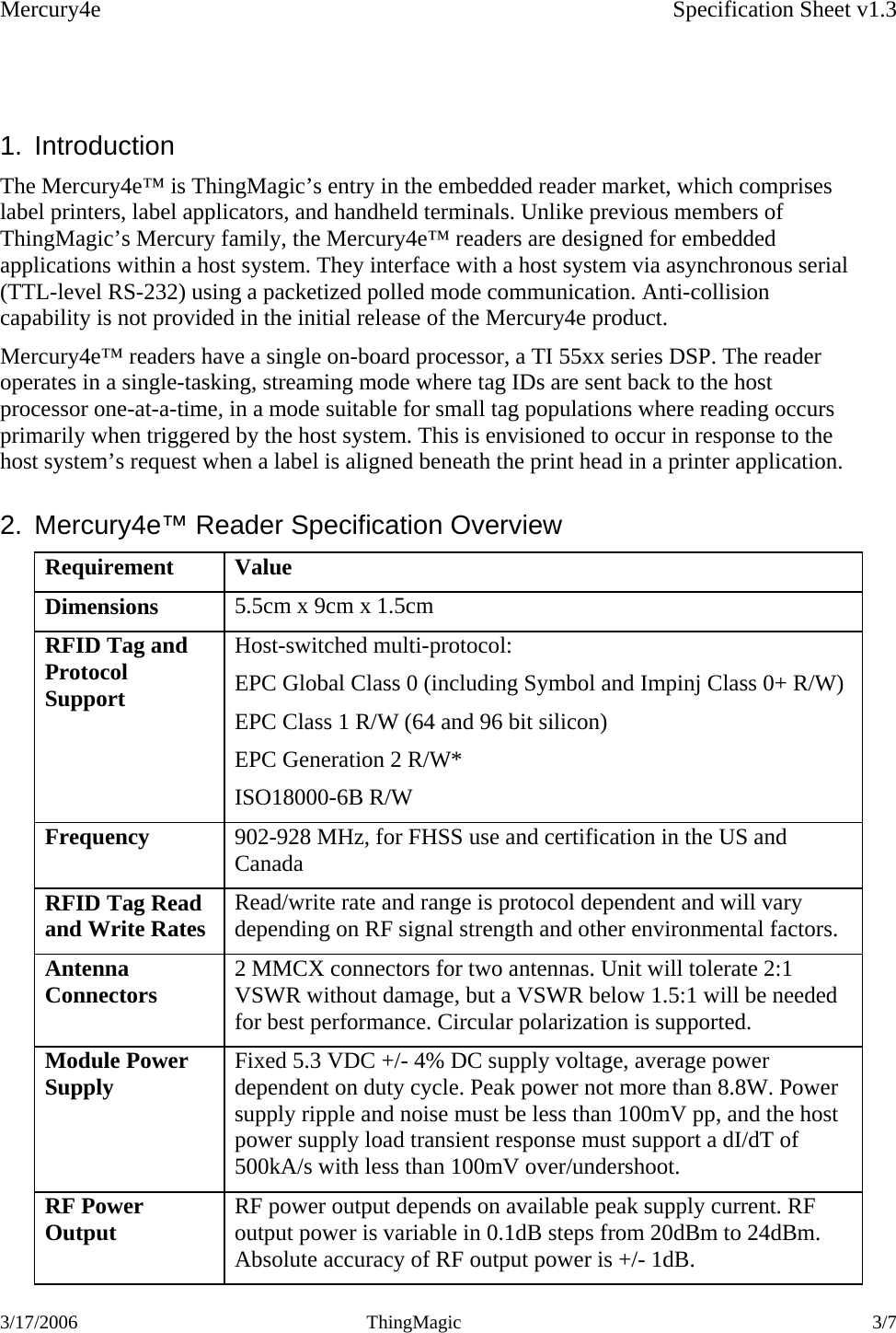 Mercury4e    Specification Sheet v1.3 3/17/2006 ThingMagic  3/7     1. Introduction The Mercury4e™ is ThingMagic’s entry in the embedded reader market, which comprises label printers, label applicators, and handheld terminals. Unlike previous members of ThingMagic’s Mercury family, the Mercury4e™ readers are designed for embedded applications within a host system. They interface with a host system via asynchronous serial (TTL-level RS-232) using a packetized polled mode communication. Anti-collision capability is not provided in the initial release of the Mercury4e product. Mercury4e™ readers have a single on-board processor, a TI 55xx series DSP. The reader operates in a single-tasking, streaming mode where tag IDs are sent back to the host processor one-at-a-time, in a mode suitable for small tag populations where reading occurs primarily when triggered by the host system. This is envisioned to occur in response to the host system’s request when a label is aligned beneath the print head in a printer application. 2.  Mercury4e™ Reader Specification Overview Requirement Value Dimensions  5.5cm x 9cm x 1.5cm  RFID Tag and Protocol Support Host-switched multi-protocol: EPC Global Class 0 (including Symbol and Impinj Class 0+ R/W) EPC Class 1 R/W (64 and 96 bit silicon)  EPC Generation 2 R/W* ISO18000-6B R/W Frequency  902-928 MHz, for FHSS use and certification in the US and Canada RFID Tag Read and Write Rates  Read/write rate and range is protocol dependent and will vary depending on RF signal strength and other environmental factors. Antenna Connectors   2 MMCX connectors for two antennas. Unit will tolerate 2:1 VSWR without damage, but a VSWR below 1.5:1 will be needed for best performance. Circular polarization is supported. Module Power Supply  Fixed 5.3 VDC +/- 4% DC supply voltage, average power dependent on duty cycle. Peak power not more than 8.8W. Power supply ripple and noise must be less than 100mV pp, and the host power supply load transient response must support a dI/dT of 500kA/s with less than 100mV over/undershoot. RF Power Output  RF power output depends on available peak supply current. RF output power is variable in 0.1dB steps from 20dBm to 24dBm. Absolute accuracy of RF output power is +/- 1dB. 