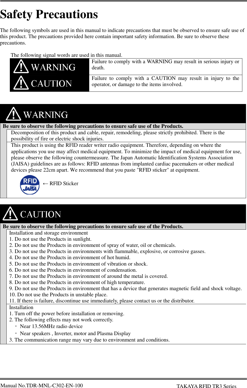 Manual No.TDR-MNL-C302-EN-100    TAKAYA RFID TR3 Series  Safety Precautions  The following symbols are used in this manual to indicate precautions that must be observed to ensure safe use of this product. The precautions provided here contain important safety information. Be sure to observe these precautions.    The following signal words are used in this manual.  Failure to comply with a WARNING may result in serious injury or death.  Failure  to  comply  with  a  CAUTION  may  result  in  injury  to  the operator, or damage to the items involved.       Be sure to observe the following precautions to ensure safe use of the Products.  Decomposition of this product and cable, repair, remodeling, please strictly prohibited. There is the possibility of fire or electric shock injuries. This product is using the RFID reader writer radio equipment. Therefore, depending on where the applications you use may affect medical equipment. To minimize the impact of medical equipment for use, please observe the following countermeasure. The Japan Automatic Identification Systems Association (JAISA) guidelines are as follows: RFID antennas from implanted cardiac pacemakers or other medical devices please 22cm apart. We recommend that you paste &quot;RFID sticker&quot; at equipment.          Be sure to observe the following precautions to ensure safe use of the Products.  Installation and storage environment 1. Do not use the Products in sunlight. 2. Do not use the Products in environment of spray of water, oil or chemicals. 3. Do not use the Products in environments with flammable, explosive, or corrosive gasses. 4. Do not use the Products in environment of hot humid. 5. Do not use the Products in environment of vibration or shock. 6. Do not use the Products in environment of condensation. 7. Do not use the Products in environment of around the metal is covered. 8. Do not use the Products in environment of high temperature. 9. Do not use the Products in environment that has a device that generates magnetic field and shock voltage. 10. Do not use the Products in unstable place. 11. If there is failure, discontinue use immediately, please contact us or the distributor. Installation 1. Turn off the power before installation or removing. 2. The following effects may not work correctly.   ･  Near 13.56MHz radio device   ･  Near speakers , Inverter, motor and Plasma Display 3. The communication range may vary due to environment and conditions.   ← RFID Sticker 