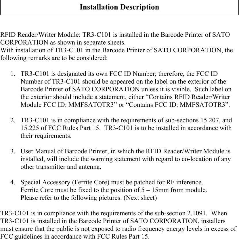   RFID Reader/Writer Module: TR3-C101 is installed in the Barcode Printer of SATO CORPORATION as shown in separate sheets. With installation of TR3-C101 in the Barcode Printer of SATO CORPORATION, the following remarks are to be considered:   1. TR3-C101 is designated its own FCC ID Number; therefore, the FCC ID Number of TR3-C101 should be appeared on the label on the exterior of the Barcode Printer of SATO CORPORATION unless it is visible.  Such label on the exterior should include a statement, either “Contains RFID Reader/Writer Module FCC ID: MMFSATOTR3” or “Contains FCC ID: MMFSATOTR3”.  2. TR3-C101 is in compliance with the requirements of sub-sections 15.207, and 15.225 of FCC Rules Part 15.  TR3-C101 is to be installed in accordance with their requirements.  3. User Manual of Barcode Printer, in which the RFID Reader/Writer Module is installed, will include the warning statement with regard to co-location of any other transmitter and antenna.   4. Special Accessory (Ferrite Core) must be patched for RF inference. Ferrite Core must be fixed to the position of 5 – 15mm from module. Please refer to the following pictures. (Next sheet)  TR3-C101 is in compliance with the requirements of the sub-section 2.1091.  When TR3-C101 is installed in the Barcode Printer of SATO CORPORATION, installers must ensure that the public is not exposed to radio frequency energy levels in excess of FCC guidelines in accordance with FCC Rules Part 15.  Installation Description 
