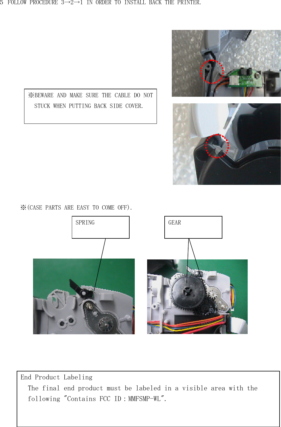 ５ FOLLOW PROCEDURE 3→2→1 IN ORDER TO INSTALL BACK THE PRINTER.                   ※(CASE PARTS ARE EASY TO COME OFF).                     ※BEWARE AND MAKE SURE THE CABLE DO NOT STUCK WHEN PUTTING BACK SIDE COVER. SPRING  GEAR End Product Labeling   The final end product must be labeled in a visible area with the   following &quot;Contains FCC ID：MMFSMP-WL&quot;. 