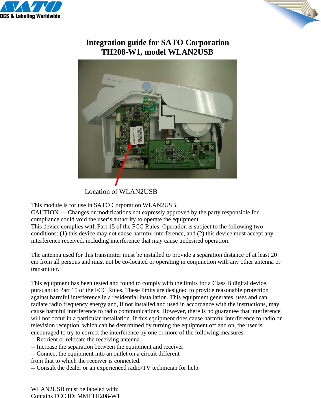  Integration guide for SATO Corporation TH208-W1, model WLAN2USB                   This module is for use in SATO Corporation WLAN2USB. CAUTION — Changes or modifications not expressly approved by the party responsible for compliance could void the user’s authority to operate the equipment. This device complies with Part 15 of the FCC Rules. Operation is subject to the following two conditions: (1) this device may not cause harmful interference, and (2) this device must accept any interference received, including interference that may cause undesired operation.  The antenna used for this transmitter must be installed to provide a separation distance of at least 20 cm from all persons and must not be co-located or operating in conjunction with any other antenna or transmitter.  This equipment has been tested and found to comply with the limits for a Class B digital device, pursuant to Part 15 of the FCC Rules. These limits are designed to provide reasonable protection against harmful interference in a residential installation. This equipment generates, uses and can radiate radio frequency energy and, if not installed and used in accordance with the instructions, may cause harmful interference to radio communications. However, there is no guarantee that interference will not occur in a particular installation. If this equipment does cause harmful interference to radio or television reception, which can be determined by turning the equipment off and on, the user is encouraged to try to correct the interference by one or more of the following measures: -- Reorient or relocate the receiving antenna. -- Increase the separation between the equipment and receiver. -- Connect the equipment into an outlet on a circuit different from that to which the receiver is connected. -- Consult the dealer or an experienced radio/TV technician for help.   WLAN2USB must be labeled with: Contains FCC ID: MMFTH208-W1 Location of WLAN2USB 