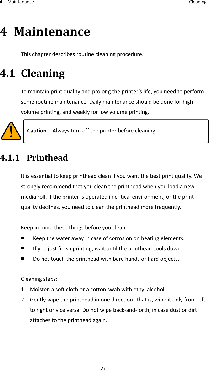 4Maintenance Cleaning274 MaintenanceThischapterdescribesroutinecleaningprocedure.4.1 CleaningTomaintainprintqualityandprolongtheprinter’slife,youneedtoperformsomeroutinemaintenance.Dailymaintenanceshouldbedoneforhighvolumeprinting,andweeklyforlowvolumeprinting.CautionAlwaysturnofftheprinterbeforecleaning.4.1.1 PrintheadItisessentialtokeepprintheadcleanifyouwantthebestprintquality.Westronglyrecommendthatyoucleantheprintheadwhenyouloadanewmediaroll.Iftheprinterisoperatedincriticalenvironment,ortheprintqualitydeclines,youneedtocleantheprintheadmorefrequently.Keepinmindthesethingsbeforeyouclean:￭ Keepthewaterawayincaseofcorrosiononheatingelements.￭ Ifyoujustfinishprinting,waituntiltheprintheadcoolsdown.￭ Donottouchtheprintheadwithbarehandsorhardobjects.Cleaningsteps:1. Moistenasoftclothoracottonswabwithethylalcohol.2. Gentlywipetheprintheadinonedirection.Thatis,wipeitonlyfromlefttorightorviceversa.Donotwipeback‐and‐forth,incasedustordirtattachestotheprintheadagain.