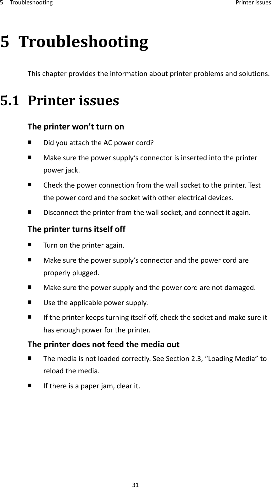 5Troubleshooting Printerissues315 TroubleshootingThischapterprovidestheinformationaboutprinterproblemsandsolutions.5.1 PrinterissuesTheprinterwon’tturnon￭ DidyouattachtheACpowercord?￭ Makesurethepowersupply’sconnectorisinsertedintotheprinterpowerjack.￭ Checkthepowerconnectionfromthewallsockettotheprinter.Testthepowercordandthesocketwithotherelectricaldevices.￭ Disconnecttheprinterfromthewallsocket,andconnectitagain.Theprinterturnsitselfoff￭ Turnontheprinteragain.￭ Makesurethepowersupply’sconnectorandthepowercordareproperlyplugged.￭ Makesurethepowersupplyandthepowercordarenotdamaged.￭ Usetheapplicablepowersupply.￭ Iftheprinterkeepsturningitselfoff,checkthesocketandmakesureithasenoughpowerfortheprinter.Theprinterdoesnotfeedthemediaout￭ Themediaisnotloadedcorrectly.SeeSection2.3,“LoadingMedia”toreloadthemedia.￭ Ifthereisapaperjam,clearit.
