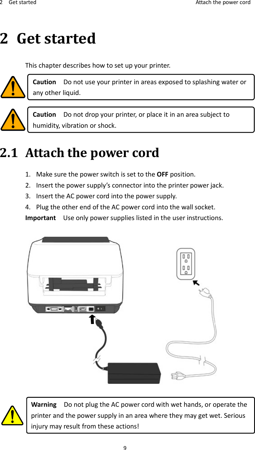 2    Get started    Attach the power cord 9 2 Get started This chapter describes how to set up your printer.  Caution    Do not use your printer in areas exposed to splashing water or any other liquid.  Caution    Do not drop your printer, or place it in an area subject to humidity, vibration or shock. 2.1 Attach the power cord   1. Make sure the power switch is set to the OFF position. 2. Insert the power supply’s connector into the printer power jack. 3. Insert the AC power cord into the power supply. 4. Plug the other end of the AC power cord into the wall socket. Important    Use only power supplies listed in the user instructions.     Warning    Do not plug the AC power cord with wet hands, or operate the printer and the power supply in an area where they may get wet. Serious injury may result from these actions! 