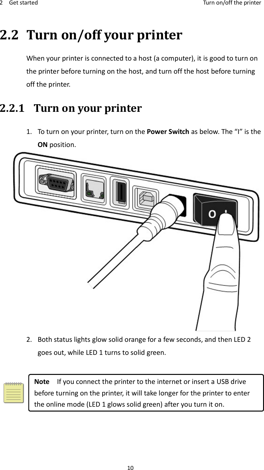 2    Get started    Turn on/off the printer 10 2.2 Turn on/off your printer When your printer is connected to a host (a computer), it is good to turn on the printer before turning on the host, and turn off the host before turning off the printer. 2.2.1 Turn on your printer 1.  To turn on your printer, turn on the Power Switch as below. The “I” is the ON position.  2.  Both status lights glow solid orange for a few seconds, and then LED 2 goes out, while LED 1 turns to solid green.   Note    If you connect the printer to the internet or insert a USB drive before turning on the printer, it will take longer for the printer to enter the online mode (LED 1 glows solid green) after you turn it on.   