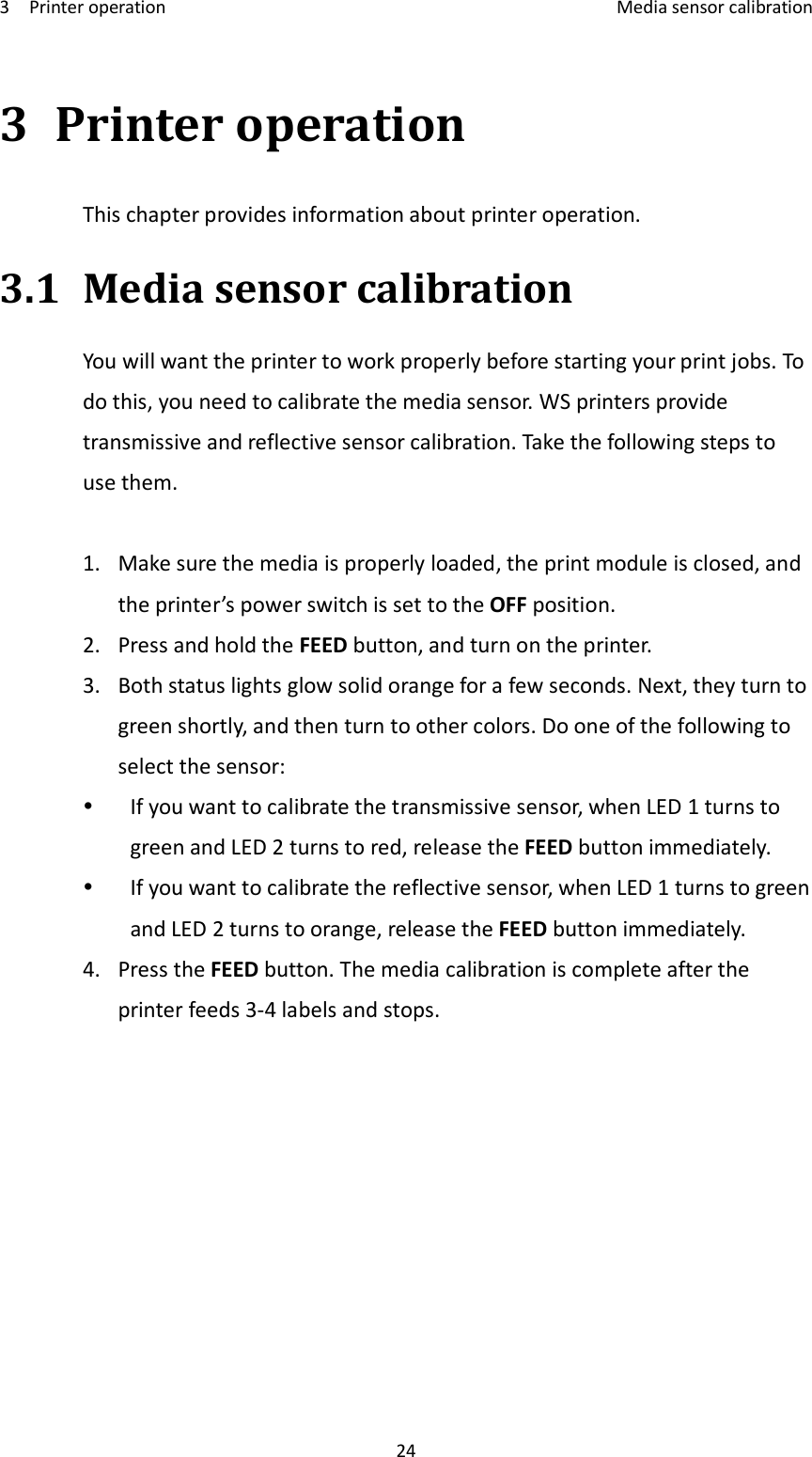 3    Printer operation    Media sensor calibration 24 3 Printer operation This chapter provides information about printer operation. 3.1 Media sensor calibration You will want the printer to work properly before starting your print jobs. To do this, you need to calibrate the media sensor. WS printers provide transmissive and reflective sensor calibration. Take the following steps to use them.  1. Make sure the media is properly loaded, the print module is closed, and the printer’s power switch is set to the OFF position. 2. Press and hold the FEED button, and turn on the printer. 3. Both status lights glow solid orange for a few seconds. Next, they turn to green shortly, and then turn to other colors. Do one of the following to select the sensor:  If you want to calibrate the transmissive sensor, when LED 1 turns to green and LED 2 turns to red, release the FEED button immediately.  If you want to calibrate the reflective sensor, when LED 1 turns to green and LED 2 turns to orange, release the FEED button immediately. 4. Press the FEED button. The media calibration is complete after the printer feeds 3-4 labels and stops.     