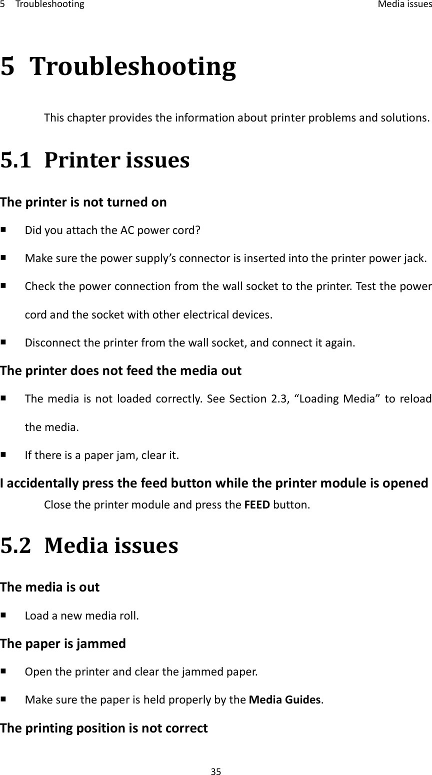 5    Troubleshooting    Media issues 35 5 Troubleshooting This chapter provides the information about printer problems and solutions. 5.1 Printer issues The printer is not turned on  Did you attach the AC power cord?  Make sure the power supply’s connector is inserted into the printer power jack.  Check the power connection from the wall socket to the printer. Test the power cord and the socket with other electrical devices.  Disconnect the printer from the wall socket, and connect it again. The printer does not feed the media out  The media  is not  loaded correctly. See Section 2.3, “Loading Media” to  reload the media.  If there is a paper jam, clear it. I accidentally press the feed button while the printer module is opened Close the printer module and press the FEED button. 5.2 Media issues The media is out  Load a new media roll. The paper is jammed  Open the printer and clear the jammed paper.  Make sure the paper is held properly by the Media Guides. The printing position is not correct 