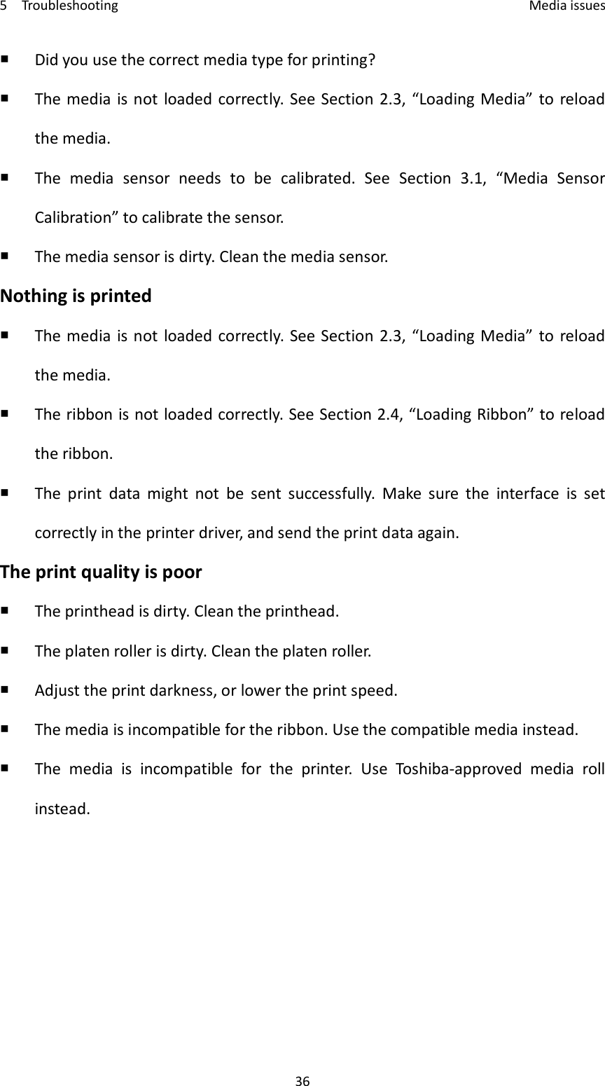 5    Troubleshooting    Media issues 36  Did you use the correct media type for printing?  The media  is not  loaded correctly. See Section 2.3, “Loading Media” to  reload the media.  The  media  sensor  needs  to  be  calibrated.  See  Section  3.1,  “Media  Sensor Calibration” to calibrate the sensor.  The media sensor is dirty. Clean the media sensor. Nothing is printed  The media  is not  loaded correctly. See Section  2.3, “Loading Media” to  reload the media.  The ribbon is not loaded correctly. See Section 2.4, “Loading Ribbon” to reload the ribbon.  The  print  data  might  not  be  sent  successfully.  Make  sure  the  interface  is  set correctly in the printer driver, and send the print data again. The print quality is poor  The printhead is dirty. Clean the printhead.  The platen roller is dirty. Clean the platen roller.  Adjust the print darkness, or lower the print speed.  The media is incompatible for the ribbon. Use the compatible media instead.  The  media  is  incompatible  for  the  printer.  Use  Toshiba-approved  media  roll instead.  