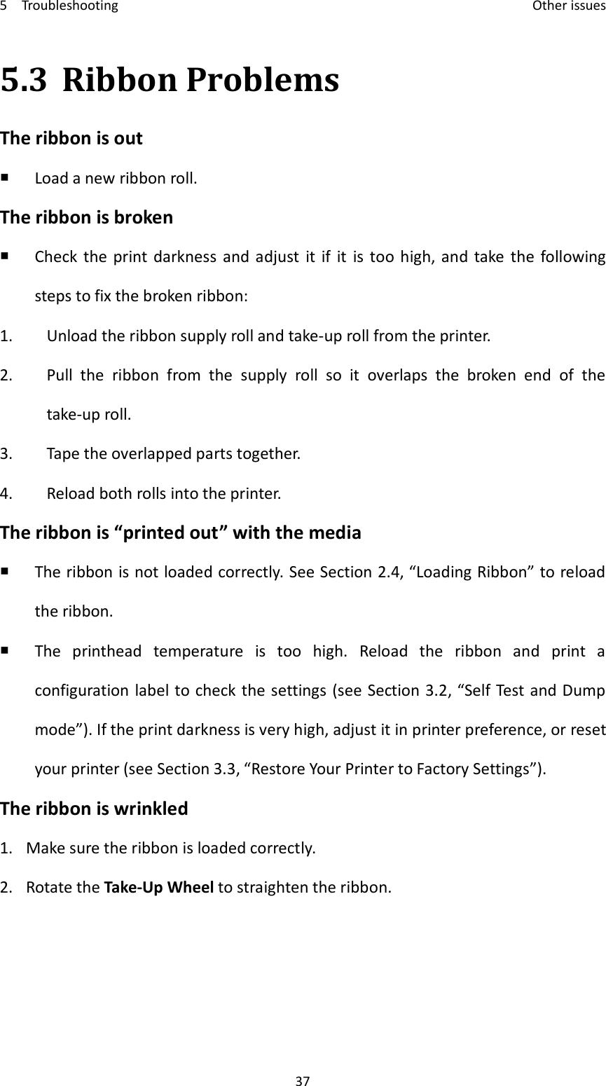 5    Troubleshooting    Other issues 37 5.3 Ribbon Problems The ribbon is out  Load a new ribbon roll. The ribbon is broken  Check  the  print  darkness  and adjust  it  if  it  is  too  high, and take  the  following steps to fix the broken ribbon: 1. Unload the ribbon supply roll and take-up roll from the printer. 2. Pull  the  ribbon  from  the  supply  roll  so  it  overlaps  the  broken  end  of  the take-up roll. 3. Tape the overlapped parts together. 4. Reload both rolls into the printer. The ribbon is “printed out” with the media  The ribbon is not loaded correctly. See Section 2.4, “Loading Ribbon” to reload the ribbon.  The  printhead  temperature  is  too  high.  Reload  the  ribbon  and  print  a configuration label to check the settings (see Section 3.2, “Self Test and Dump mode”). If the print darkness is very high, adjust it in printer preference, or reset your printer (see Section 3.3, “Restore Your Printer to Factory Settings”). The ribbon is wrinkled 1. Make sure the ribbon is loaded correctly. 2. Rotate the Take-Up Wheel to straighten the ribbon.   