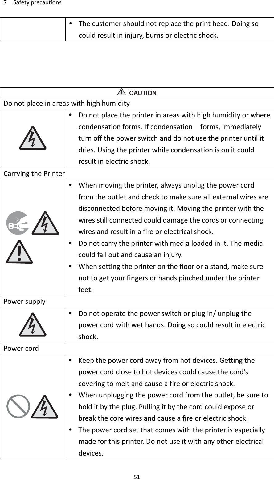 7    Safety precautions     51  The customer should not replace the print head. Doing so could result in injury, burns or electric shock.      CAUTION Do not place in areas with high humidity   Do not place the printer in areas with high humidity or where condensation forms. If condensation    forms, immediately turn off the power switch and do not use the printer until it dries. Using the printer while condensation is on it could result in electric shock. Carrying the Printer   When moving the printer, always unplug the power cord from the outlet and check to make sure all external wires are disconnected before moving it. Moving the printer with the wires still connected could damage the cords or connecting wires and result in a fire or electrical shock.  Do not carry the printer with media loaded in it. The media could fall out and cause an injury.  When setting the printer on the floor or a stand, make sure not to get your fingers or hands pinched under the printer feet. Power supply   Do not operate the power switch or plug in/ unplug the power cord with wet hands. Doing so could result in electric shock. Power cord   Keep the power cord away from hot devices. Getting the power cord close to hot devices could cause the cord’s covering to melt and cause a fire or electric shock.  When unplugging the power cord from the outlet, be sure to hold it by the plug. Pulling it by the cord could expose or break the core wires and cause a fire or electric shock.  The power cord set that comes with the printer is especially made for this printer. Do not use it with any other electrical devices. 