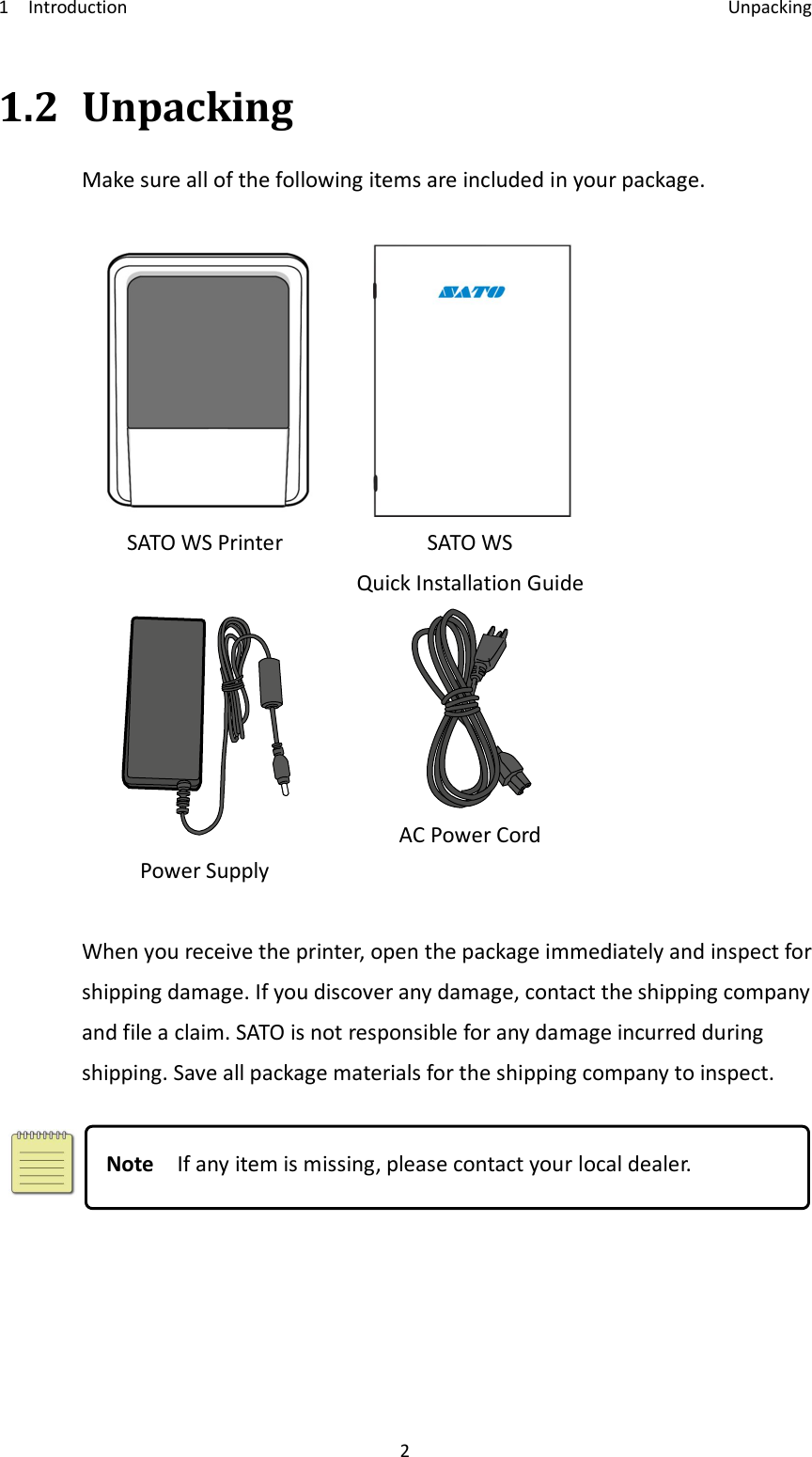 1    Introduction    Unpacking 2 1.2 Unpacking Make sure all of the following items are included in your package.   SATO WS Printer  SATO WS Quick Installation Guide  Power Supply  AC Power Cord  When you receive the printer, open the package immediately and inspect for shipping damage. If you discover any damage, contact the shipping company and file a claim. SATO is not responsible for any damage incurred during shipping. Save all package materials for the shipping company to inspect.   Note    If any item is missing, please contact your local dealer. 