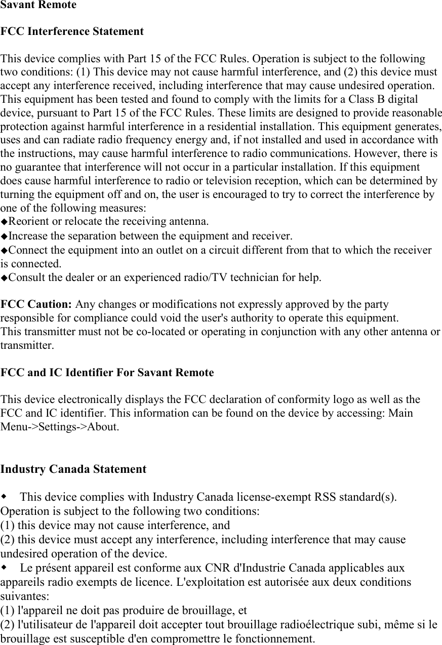 Savant Remote  FCC Interference Statement   This device complies with Part 15 of the FCC Rules. Operation is subject to the following two conditions: (1) This device may not cause harmful interference, and (2) this device must accept any interference received, including interference that may cause undesired operation.  This equipment has been tested and found to comply with the limits for a Class B digital device, pursuant to Part 15 of the FCC Rules. These limits are designed to provide reasonable protection against harmful interference in a residential installation. This equipment generates, uses and can radiate radio frequency energy and, if not installed and used in accordance with the instructions, may cause harmful interference to radio communications. However, there is no guarantee that interference will not occur in a particular installation. If this equipment does cause harmful interference to radio or television reception, which can be determined by turning the equipment off and on, the user is encouraged to try to correct the interference by one of the following measures:  Reorient or relocate the receiving antenna.  Increase the separation between the equipment and receiver.  Connect the equipment into an outlet on a circuit different from that to which the receiver      is connected.  Consult the dealer or an experienced radio/TV technician for help.   FCC Caution: Any changes or modifications not expressly approved by the party responsible for compliance could void the user&apos;s authority to operate this equipment.  This transmitter must not be co-located or operating in conjunction with any other antenna or transmitter.   FCC and IC Identifier For Savant Remote  This device electronically displays the FCC declaration of conformity logo as well as the FCC and IC identifier. This information can be found on the device by accessing: Main Menu-&gt;Settings-&gt;About.   Industry Canada Statement   This device complies with Industry Canada license-exempt RSS standard(s). Operation is subject to the following two conditions: (1) this device may not cause interference, and (2) this device must accept any interference, including interference that may cause undesired operation of the device.  Le présent appareil est conforme aux CNR d&apos;Industrie Canada applicables aux appareils radio exempts de licence. L&apos;exploitation est autorisée aux deux conditions suivantes: (1) l&apos;appareil ne doit pas produire de brouillage, et (2) l&apos;utilisateur de l&apos;appareil doit accepter tout brouillage radioélectrique subi, même si le brouillage est susceptible d&apos;en compromettre le fonctionnement.  