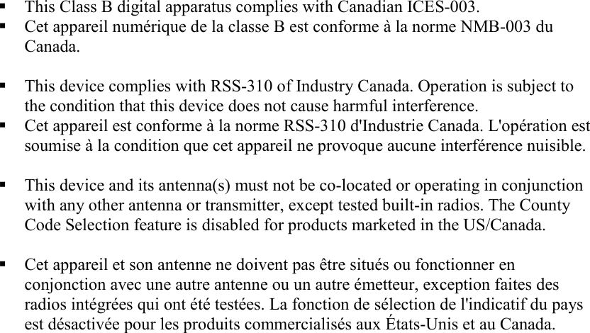  This Class B digital apparatus complies with Canadian ICES-003.  Cet appareil numérique de la classe B est conforme à la norme NMB-003 du Canada.   This device complies with RSS-310 of Industry Canada. Operation is subject to the condition that this device does not cause harmful interference.  Cet appareil est conforme à la norme RSS-310 d&apos;Industrie Canada. L&apos;opération est soumise à la condition que cet appareil ne provoque aucune interférence nuisible.   This device and its antenna(s) must not be co-located or operating in conjunction with any other antenna or transmitter, except tested built-in radios. The County Code Selection feature is disabled for products marketed in the US/Canada.   Cet appareil et son antenne ne doivent pas être situés ou fonctionner en conjonction avec une autre antenne ou un autre émetteur, exception faites des radios intégrées qui ont été testées. La fonction de sélection de l&apos;indicatif du pays est désactivée pour les produits commercialisés aux États-Unis et au Canada.    