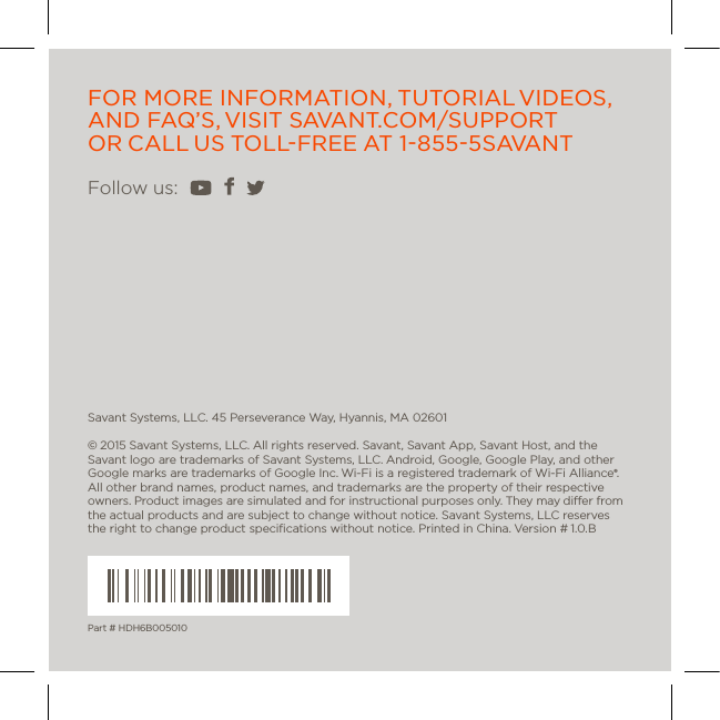 Part # HDH6B005010Savant Systems, LLC. 45 Perseverance Way, Hyannis, MA 02601© 2015 Savant Systems, LLC. All rights reserved. Savant, Savant App, Savant Host, and the Savant logo are trademarks of Savant Systems, LLC. Android, Google, Google Play, and other Google marks are trademarks of Google Inc. Wi-Fi is a registered trademark of Wi-Fi Alliance®. All other brand names, product names, and trademarks are the property of their respective owners. Product images are simulated and for instructional purposes only. They may dier from the actual products and are subject to change without notice. Savant Systems, LLC reserves the right to change product speciﬁcations without notice. Printed in China. Version # 1.0.BFollow us: FOR MORE INFORMATION, TUTORIAL VIDEOS, AND  FAQ’S, VISIT  SAVANT.COM/SUPPORT  OR CALL US TOLL-FREE AT 1-855-5 S AVA N T