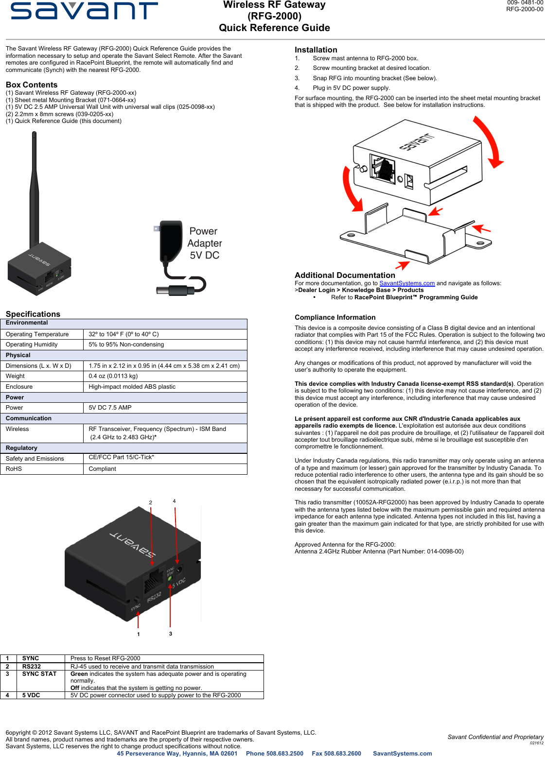  Wireless RF Gateway (RFG-2000) Quick Reference Guide 009- 0481-00 RFG-2000-00   6opyright © 2012 Savant Systems LLC, SAVANT and RacePoint Blueprint are trademarks of Savant Systems, LLC. All brand names, product names and trademarks are the property of their respective owners. Savant Systems, LLC reserves the right to change product specifications without notice. Savant Confidential and Proprietary 021612 45 Perseverance Way, Hyannis, MA 02601     Phone 508.683.2500     Fax 508.683.2600       SavantSystems.com  The Savant Wireless RF Gateway (RFG-2000) Quick Reference Guide provides the information necessary to setup and operate the Savant Select Remote. After the Savant remotes are configured in RacePoint Blueprint, the remote will automatically find and communicate (Synch) with the nearest RFG-2000.  Box Contents  (1) Savant Wireless RF Gateway (RFG-2000-xx)  (1) Sheet metal Mounting Bracket (071-0664-xx) (1) 5V DC 2.5 AMP Universal Wall Unit with universal wall clips (025-0098-xx) (2) 2.2mm x 8mm screws (039-0205-xx) (1) Quick Reference Guide (this document)           Specifications  Environmental Operating Temperature 32º to 104º F (0º to 40º C)  Operating Humidity 5% to 95% Non-condensing Physical Dimensions (L x. W x D) 1.75 in x 2.12 in x 0.95 in (4.44 cm x 5.38 cm x 2.41 cm) Weight 0.4 oz (0.0113 kg) Enclosure High-impact molded ABS plastic Power Power 5V DC 7.5 AMP Communication Wireless  RF Transceiver, Frequency (Spectrum) - ISM Band   (2.4 GHz to 2.483 GHz)*  Regulatory Safety and Emissions CE/FCC Part 15/C-Tick* RoHS Compliant       1 SYNC Press to Reset RFG-2000 2 RS232 RJ-45 used to receive and transmit data transmission 3 SYNC STAT Green indicates the system has adequate power and is operating normally. Off indicates that the system is getting no power. 4 5 VDC  5V DC power connector used to supply power to the RFG-2000  Installation  1.  Screw mast antenna to RFG-2000 box. 2.  Screw mounting bracket at desired location. 3.  Snap RFG into mounting bracket (See below). 4.  Plug in 5V DC power supply. For surface mounting, the RFG-2000 can be inserted into the sheet metal mounting bracket that is shipped with the product.  See below for installation instructions.   Additional Documentation  For more documentation, go to SavantSystems.com and navigate as follows:  &gt;Dealer Login &gt; Knowledge Base &gt; Products  •  Refer to RacePoint Blueprint™ Programming Guide Compliance Information This device is a composite device consisting of a Class B digital device and an intentional radiator that complies with Part 15 of the FCC Rules. Operation is subject to the following two conditions: (1) this device may not cause harmful interference, and (2) this device must accept any interference received, including interference that may cause undesired operation.   Any changes or modifications of this product, not approved by manufacturer will void the user’s authority to operate the equipment.  This device complies with Industry Canada license-exempt RSS standard(s). Operation is subject to the following two conditions: (1) this device may not cause interference, and (2) this device must accept any interference, including interference that may cause undesired operation of the device.  Le présent appareil est conforme aux CNR d&apos;Industrie Canada applicables aux appareils radio exempts de licence. L&apos;exploitation est autorisée aux deux conditions suivantes : (1) l&apos;appareil ne doit pas produire de brouillage, et (2) l&apos;utilisateur de l&apos;appareil doit accepter tout brouillage radioélectrique subi, même si le brouillage est susceptible d&apos;en compromettre le fonctionnement.  Under Industry Canada regulations, this radio transmitter may only operate using an antenna of a type and maximum (or lesser) gain approved for the transmitter by Industry Canada. To reduce potential radio interference to other users, the antenna type and its gain should be so chosen that the equivalent isotropically radiated power (e.i.r.p.) is not more than that necessary for successful communication.  This radio transmitter (10052A-RFG2000) has been approved by Industry Canada to operate with the antenna types listed below with the maximum permissible gain and required antenna impedance for each antenna type indicated. Antenna types not included in this list, having a gain greater than the maximum gain indicated for that type, are strictly prohibited for use with this device.  Approved Antenna for the RFG-2000:  Antenna 2.4GHz Rubber Antenna (Part Number: 014-0098-00) 1324