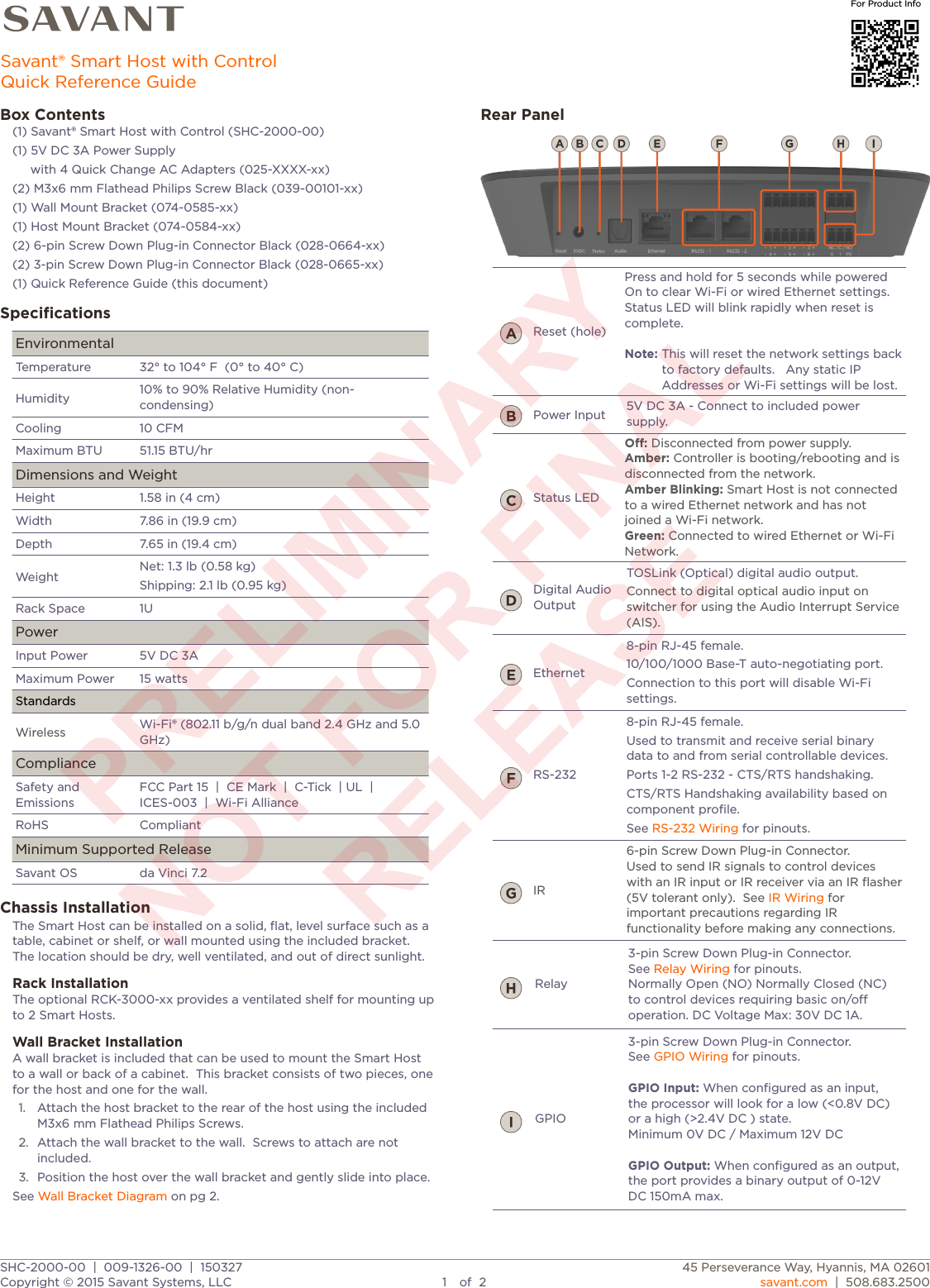 Box Contents(1) Savant® Smart Host with Control (SHC-2000-00)(1) 5V DC 3A Power Supply     with 4 Quick Change AC Adapters (025-XXXX-xx)(2) M3x6 mm Flathead Philips Screw Black (039-00101-xx)(1) Wall Mount Bracket (074-0585-xx)(1) Host Mount Bracket (074-0584-xx)(2) 6-pin Screw Down Plug-in Connector Black (028-0664-xx)(2) 3-pin Screw Down Plug-in Connector Black (028-0665-xx)(1) Quick Reference Guide (this document)SpeciﬁcationsEnvironmentalEnvironmentalTemperature32° to 104° F  (0° to 40° C)Humidity10% to 90% Relative Humidity (non-condensing)Cooling10 CFMMaximum BTU51.15 BTU/hrDimensions and WeightDimensions and WeightHeight1.58 in (4 cm)Width7.86 in (19.9 cm)Depth7.65 in (19.4 cm)WeightNet: 1.3 lb (0.58 kg)Shipping: 2.1 lb (0.95 kg)Rack Space1UPowerPowerInput Power 5V DC 3AMaximum Power15 wattsStandardsStandardsWirelessWi-Fi® (802.11 b/g/n dual band 2.4 GHz and 5.0 GHz)ComplianceComplianceSafety and EmissionsFCC Part 15  |  CE Mark  |  C-Tick  | UL  |  ICES-003  |  Wi-Fi AllianceRoHSCompliantMinimum Supported ReleaseMinimum Supported ReleaseSavant OSda Vinci 7.2Chassis InstallationThe Smart Host can be installed on a solid, ﬂat, level surface such as a table, cabinet or shelf, or wall mounted using the included bracket.  The location should be dry, well ventilated, and out of direct sunlight.Rack InstallationThe optional RCK-3000-xx provides a ventilated shelf for mounting up to 2 Smart Hosts.Wall Bracket InstallationA wall bracket is included that can be used to mount the Smart Host to a wall or back of a cabinet.  This bracket consists of two pieces, one for the host and one for the wall.1. Attach the host bracket to the rear of the host using the included M3x6 mm Flathead Philips Screws.2. Attach the wall bracket to the wall.  Screws to attach are not included. 3. Position the host over the wall bracket and gently slide into place.See Wall Bracket Diagram on pg 2.Rear PanelReset (hole)Press and hold for 5 seconds while powered On to clear Wi-Fi or wired Ethernet settings. Status LED will blink rapidly when reset is complete.Note: This will reset the network settings back to factory defaults.   Any static IP Addresses or Wi-Fi settings will be lost.Power Input5V DC 3A - Connect to included power supply.Status LEDO: Disconnected from power supply.Amber: Controller is booting/rebooting and is disconnected from the network.Amber Blinking: Smart Host is not connected to a wired Ethernet network and has not joined a Wi-Fi network.Green: Connected to wired Ethernet or Wi-Fi Network.Digital Audio OutputTOSLink (Optical) digital audio output.Connect to digital optical audio input on switcher for using the Audio Interrupt Service (AIS).Ethernet8-pin RJ-45 female. 10/100/1000 Base-T auto-negotiating port.Connection to this port will disable Wi-Fi settings.RS-2328-pin RJ-45 female. Used to transmit and receive serial binary data to and from serial controllable devices. Ports 1-2 RS-232 - CTS/RTS handshaking.CTS/RTS Handshaking availability based on component proﬁle.See RS-232 Wiring for pinouts.IR6-pin Screw Down Plug-in Connector.Used to send IR signals to control devices with an IR input or IR receiver via an IR ﬂasher (5V tolerant only).  See IR Wiring for important precautions regarding IR functionality before making any connections.Relay3-pin Screw Down Plug-in Connector.See Relay Wiring for pinouts. Normally Open (NO) Normally Closed (NC) to control devices requiring basic on/o operation. DC Voltage Max: 30V DC 1A.GPIO3-pin Screw Down Plug-in Connector.See GPIO Wiring for pinouts.GPIO Input: When conﬁgured as an input, the processor will look for a low (&lt;0.8V DC) or a high (&gt;2.4V DC ) state.Minimum 0V DC / Maximum 12V DCGPIO Output: When conﬁgured as an output, the port provides a binary output of 0-12V DC 150mA max.SHC-2000-00  |  009-1326-00  |  150327SHC-2000-00  |  009-1326-00  |  15032745 Perseverance Way, Hyannis, MA 02601Copyright © 2015 Savant Systems, LLC1of2savant.com  |  508.683.2500Savant® Smart Host with ControlQuick Reference GuideFor Product Info