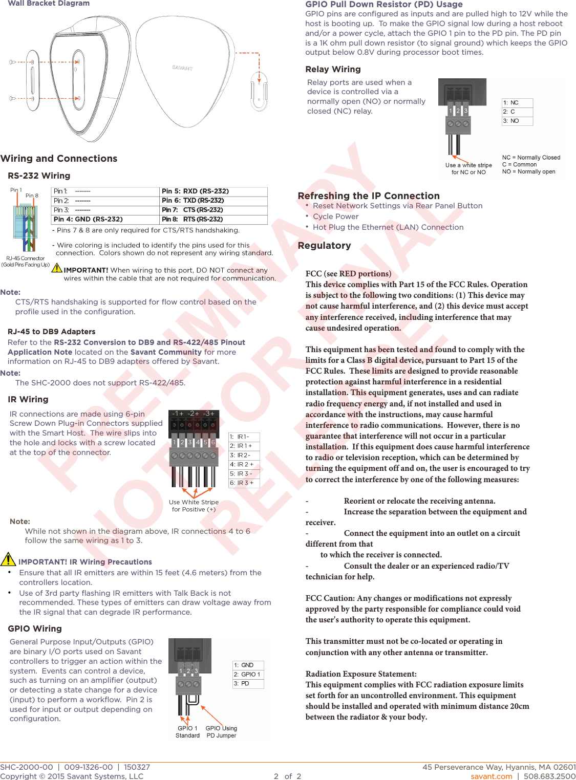 Wall Bracket DiagramWiring and ConnectionsRS-232 WiringNote:CTS/RTS handshaking is supported for ﬂow control based on the proﬁle used in the conﬁguration.RJ-45 to DB9 AdaptersRefer to the RS-232 Conversion to DB9 and RS-422/485 Pinout Application Note located on the Savant Community for more information on RJ-45 to DB9 adapters oered by Savant.Note:The SHC-2000 does not support RS-422/485.IR WiringIR connections are made using 6-pin Screw Down Plug-in Connectors supplied with the Smart Host.  The wire slips into the hole and locks with a screw located at the top of the connector.Note:While not shown in the diagram above, IR connections 4 to 6 follow the same wiring as 1 to 3.Note:While not shown in the diagram above, IR connections 4 to 6 follow the same wiring as 1 to 3. IMPORTANT! IR Wiring Precautions•Ensure that all IR emitters are within 15 feet (4.6 meters) from thecontrollers location.•Use of 3rd party ﬂashing IR emitters with Talk Back is notrecommended. These types of emitters can draw voltage away from the IR signal that can degrade IR performance.GPIO WiringGeneral Purpose Input/Outputs (GPIO) are binary I/O ports used on Savant controllers to trigger an action within the system.  Events can control a device, such as turning on an ampliﬁer (output) or detecting a state change for a device (input) to perform a workﬂow.  Pin 2 is used for input or output depending on conﬁguration.GPIO Pull Down Resistor (PD) UsageGPIO pins are conﬁgured as inputs and are pulled high to 12V while the host is booting up.  To make the GPIO signal low during a host reboot and/or a power cycle, attach the GPIO 1 pin to the PD pin. The PD pin is a 1K ohm pull down resistor (to signal ground)which keeps the GPIO output below 0.8V during processor boot times.Relay WiringRelay ports are used when a device is controlled via a normally open (NO) or normally closed (NC) relay.Refreshing the IP Connection•Reset Network Settings via Rear Panel Button•Cycle Power•Hot Plug the Ethernet (LAN) ConnectionRegulatoryFCC (see RED portions)This device complies with Part 15 of the FCC Rules. Operation is subject to the following two conditions: (1) This device may not cause harmful interference, and (2) this device must accept any interference received, including interference that may cause undesired operation.This equipment has been tested and found to comply with the limits for a Class B digital device, pursuant to Part 15 of the FCC Rules.  These limits are designed to provide reasonable protection against harmful interference in a residential installation. This equipment generates, uses and can radiate radio frequency energy and, if not installed and used in accordance with the instructions, may cause harmful interference to radio communications.  However, there is no guarantee that interference will not occur in a particular installation.  If this equipment does cause harmful interference to radio or television reception, which can be determined by turning the equipment off and on, the user is encouraged to try to correct the interference by one of the following measures:-  Reorient or relocate the receiving antenna.-  Increase the separation between the equipment and receiver.-  Connect the equipment into an outlet on a circuit different from that        to which the receiver is connected.-  Consult the dealer or an experienced radio/TV technician for help.FCC Caution: Any changes or modifications not expressly approved by the party responsible for compliance could void the user&apos;s authority to operate this equipment.This transmitter must not be co-located or operating in conjunction with any other antenna or transmitter.Radiation Exposure Statement:This equipment complies with FCC radiation exposure limits set forth for an uncontrolled environment. This equipment should be installed and operated with minimum distance 20cm between the radiator &amp; your body.SHC-2000-00  |  009-1326-00  |  150327SHC-2000-00  |  009-1326-00  |  15032745 Perseverance Way, Hyannis, MA 02601Copyright © 2015 Savant Systems, LLC2of2savant.com  |  508.683.2500