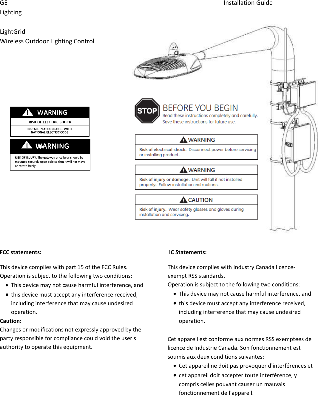 GE                    Installation Guide Lighting  LightGrid Wireless Outdoor Lighting Control                      FCC statements: This device complies with part 15 of the FCC Rules. Operation is subject to the following two conditions:   This device may not cause harmful interference, and   this device must accept any interference received, including interference that may cause undesired operation. Caution:  Changes or modifications not expressly approved by the party responsible for compliance could void the user&apos;s authority to operate this equipment.  IC Statements: This device complies with Industry Canada licence-exempt RSS standards.  Operation is subject to the following two conditions:   This device may not cause harmful interference, and   this device must accept any interference received, including interference that may cause undesired operation.  Cet appareil est conforme aux normes RSS exemptees de licence de Industrie Canada. Son fonctionnement est soumis aux deux conditions suivantes:  Cet appareil ne doit pas provoquer d&apos;interférences et   cet appareil doit accepter toute interférence, y compris celles pouvant causer un mauvais fonctionnement de l&apos;appareil.RISK OF ELECTRIC SHOCK WARNING INSTALL IN ACCORDANCE WITH  NATIONAL ELECTRIC CODE WANING WARNING  !  ! ! ! RISK OF INJURY. The gateway or cellular should be mounted securely upon pole so that it will not move or rotate freely. 