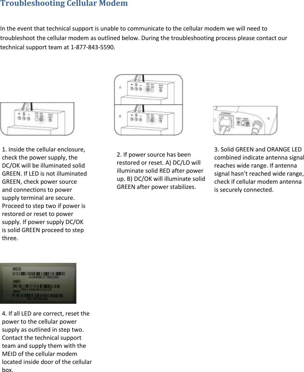 Troubleshooting Cellular Modem   In the event that technical support is unable to communicate to the cellular modem we will need to troubleshoot the cellular modem as outlined below. During the troubleshooting process please contact our technical support team at 1-877-843-5590.                                                         1. Inside the cellular enclosure, check the power supply, the DC/OK will be illuminated solid GREEN. If LED is not illuminated GREEN, check power source and connections to power supply terminal are secure. Proceed to step two if power is restored or reset to power supply. If power supply DC/OK is solid GREEN proceed to step three. 2. If power source has been restored or reset. A) DC/LO will illuminate solid RED after power up. B) DC/OK will illuminate solid GREEN after power stabilizes. 3. Solid GREEN and ORANGE LED combined indicate antenna signal reaches wide range. If antenna signal hasn’t reached wide range, check if cellular modem antenna is securely connected. 4. If all LED are correct, reset the power to the cellular power supply as outlined in step two. Contact the technical support team and supply them with the MEID of the cellular modem located inside door of the cellular box. 