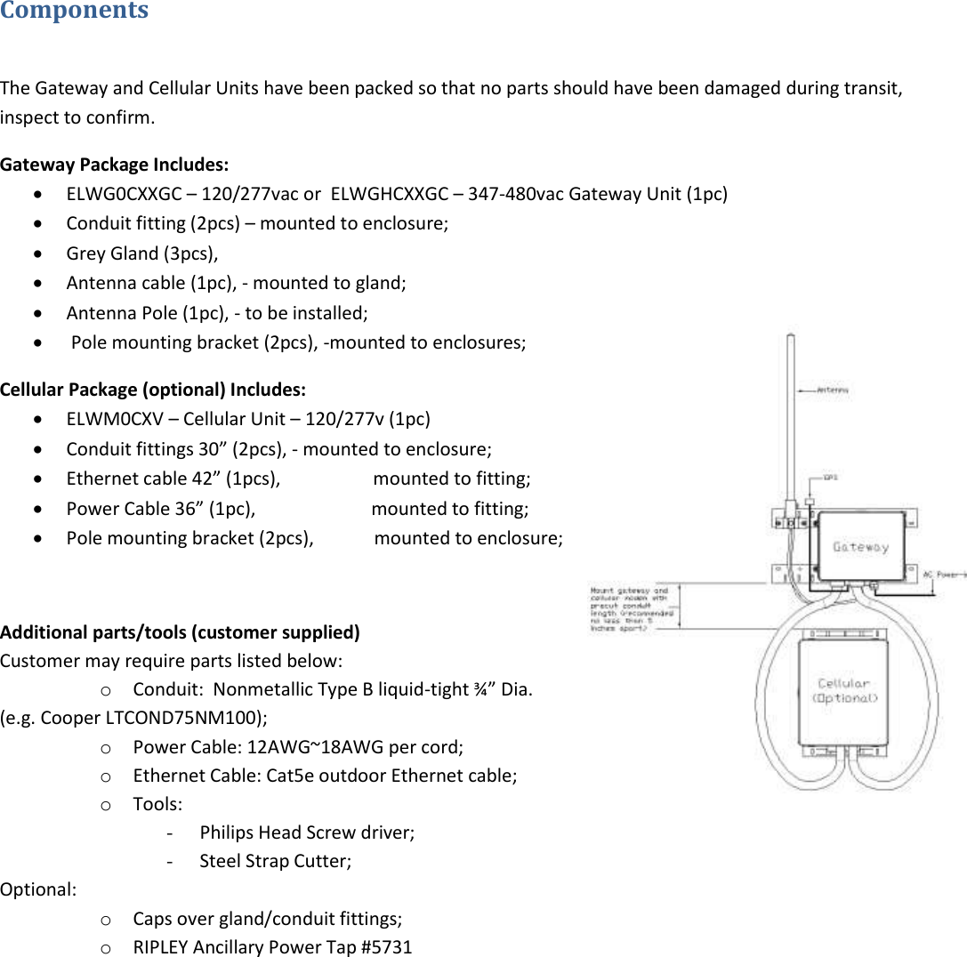 Components   The Gateway and Cellular Units have been packed so that no parts should have been damaged during transit, inspect to confirm. Gateway Package Includes:  ELWG0CXXGC – 120/277vac or  ELWGHCXXGC – 347-480vac Gateway Unit (1pc)  Conduit fitting (2pcs) – mounted to enclosure;  Grey Gland (3pcs),  Antenna cable (1pc), - mounted to gland;  Antenna Pole (1pc), - to be installed;   Pole mounting bracket (2pcs), -mounted to enclosures; Cellular Package (optional) Includes:  ELWM0CXV – Cellular Unit – 120/277v (1pc)  Conduit fittings 30” (2pcs), - mounted to enclosure;  Ethernet cable 42” (1pcs),                    mounted to fitting;  Power Cable 36” (1pc),                         mounted to fitting;  Pole mounting bracket (2pcs),             mounted to enclosure;  Additional parts/tools (customer supplied) Customer may require parts listed below: o Conduit:  Nonmetallic Type B liquid-tight ¾” Dia. (e.g. Cooper LTCOND75NM100); o Power Cable: 12AWG~18AWG per cord; o Ethernet Cable: Cat5e outdoor Ethernet cable;  o Tools:  - Philips Head Screw driver; - Steel Strap Cutter; Optional:  o Caps over gland/conduit fittings; o RIPLEY Ancillary Power Tap #5731    