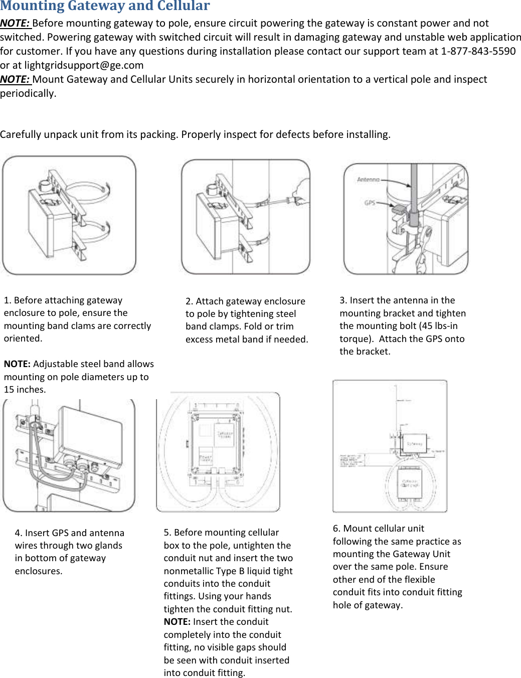 Mounting Gateway and Cellular NOTE: Before mounting gateway to pole, ensure circuit powering the gateway is constant power and not switched. Powering gateway with switched circuit will result in damaging gateway and unstable web application for customer. If you have any questions during installation please contact our support team at 1-877-843-5590 or at lightgridsupport@ge.com NOTE: Mount Gateway and Cellular Units securely in horizontal orientation to a vertical pole and inspect periodically.  Carefully unpack unit from its packing. Properly inspect for defects before installing.                                                                                                                         1. Before attaching gateway enclosure to pole, ensure the mounting band clams are correctly oriented.  NOTE: Adjustable steel band allows mounting on pole diameters up to 15 inches.   2. Attach gateway enclosure to pole by tightening steel band clamps. Fold or trim excess metal band if needed.  3. Insert the antenna in the mounting bracket and tighten the mounting bolt (45 lbs-in torque).  Attach the GPS onto the bracket.  4. Insert GPS and antenna wires through two glands in bottom of gateway enclosures.  5. Before mounting cellular box to the pole, untighten the conduit nut and insert the two nonmetallic Type B liquid tight conduits into the conduit fittings. Using your hands tighten the conduit fitting nut. NOTE: Insert the conduit completely into the conduit fitting, no visible gaps should be seen with conduit inserted into conduit fitting.  6. Mount cellular unit following the same practice as mounting the Gateway Unit over the same pole. Ensure other end of the flexible conduit fits into conduit fitting hole of gateway.   