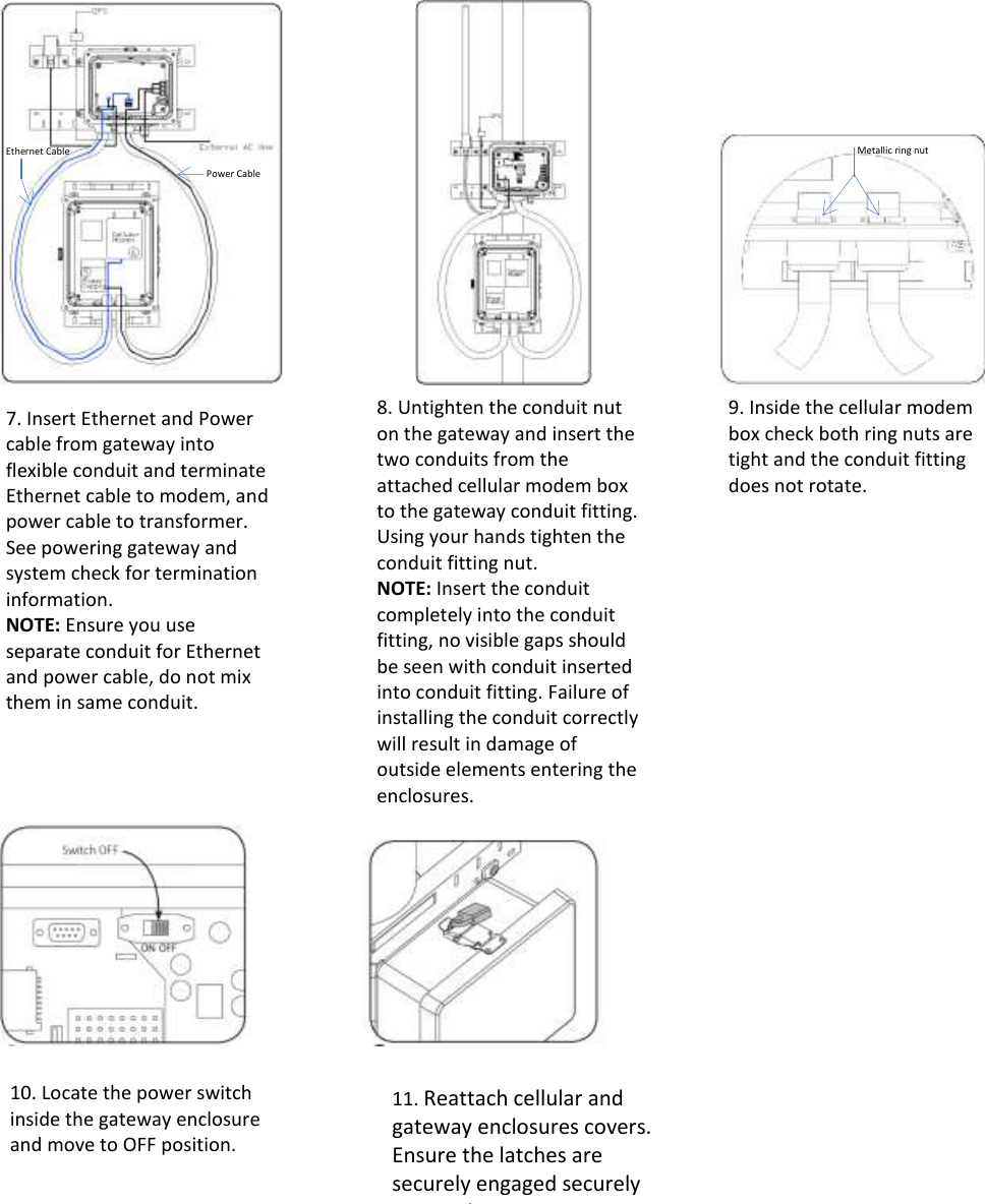                                                                                  Ethernet Cable  Power Cable  7. Insert Ethernet and Power cable from gateway into flexible conduit and terminate Ethernet cable to modem, and power cable to transformer. See powering gateway and system check for termination information. NOTE: Ensure you use separate conduit for Ethernet and power cable, do not mix them in same conduit.   8. Untighten the conduit nut on the gateway and insert the two conduits from the attached cellular modem box to the gateway conduit fitting. Using your hands tighten the conduit fitting nut. NOTE: Insert the conduit completely into the conduit fitting, no visible gaps should be seen with conduit inserted into conduit fitting. Failure of installing the conduit correctly will result in damage of outside elements entering the enclosures.    10. Locate the power switch inside the gateway enclosure and move to OFF position.    9. Inside the cellular modem box check both ring nuts are tight and the conduit fitting does not rotate.   Metallic ring nut  11. Reattach cellular and gateway enclosures covers. Ensure the latches are securely engaged securely engaged.    