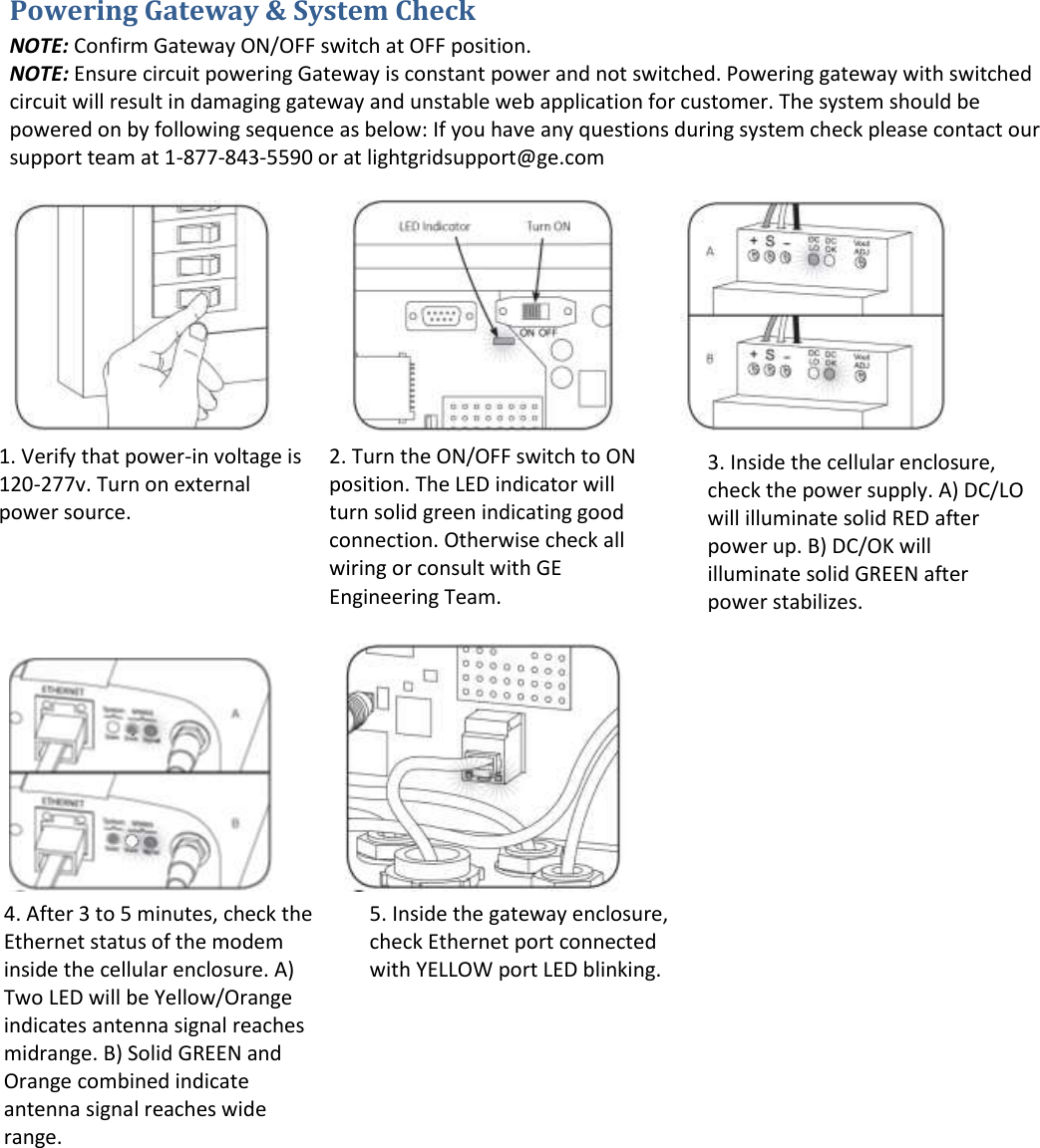Powering Gateway &amp; System Check NOTE: Confirm Gateway ON/OFF switch at OFF position.  NOTE: Ensure circuit powering Gateway is constant power and not switched. Powering gateway with switched circuit will result in damaging gateway and unstable web application for customer. The system should be powered on by following sequence as below: If you have any questions during system check please contact our support team at 1-877-843-5590 or at lightgridsupport@ge.com                                                                        2. Turn the ON/OFF switch to ON position. The LED indicator will turn solid green indicating good connection. Otherwise check all wiring or consult with GE Engineering Team. 1. Verify that power-in voltage is 120-277v. Turn on external power source. 3. Inside the cellular enclosure, check the power supply. A) DC/LO will illuminate solid RED after power up. B) DC/OK will illuminate solid GREEN after power stabilizes. 4. After 3 to 5 minutes, check the Ethernet status of the modem inside the cellular enclosure. A) Two LED will be Yellow/Orange indicates antenna signal reaches midrange. B) Solid GREEN and Orange combined indicate antenna signal reaches wide range. 5. Inside the gateway enclosure, check Ethernet port connected with YELLOW port LED blinking.  