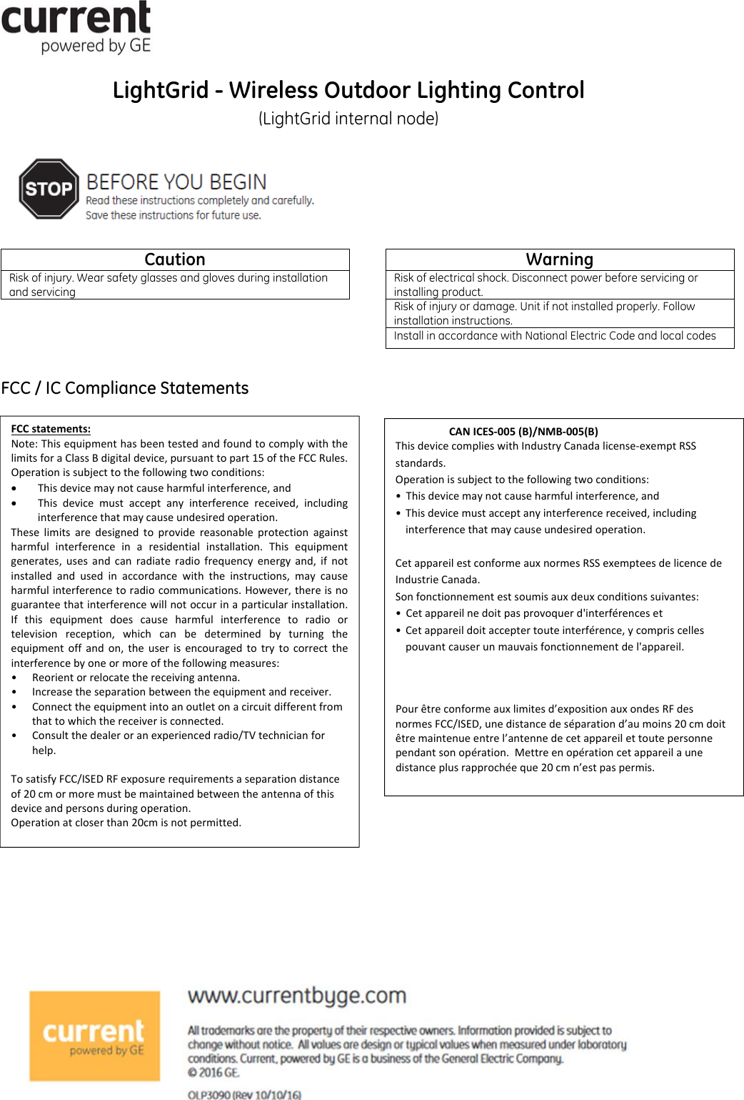 LightGrid - Wireless Outdoor Lighting Control (LightGrid internal node)            FCC / IC Compliance Statements                 Caution Risk of injury. Wear safety glasses and gloves during installation and servicing Warning Risk of electrical shock. Disconnect power before servicing or installing product. Risk of injury or damage. Unit if not installed properly. Follow installation instructions. Install in accordance with National Electric Code and local codes FCCstatements:Note:ThisequipmenthasbeentestedandfoundtocomplywiththelimitsforaClassBdigitaldevice,pursuanttopart15oftheFCCRules.Operationissubjecttothefollowingtwoconditions: Thisdevicemaynotcauseharmfulinterference,and Thisdevicemustacceptanyinterferencereceived,includinginterferencethatmaycauseundesiredoperation.Theselimitsaredesignedtoprovidereasonableprotectionagainstharmfulinterferenceinaresidentialinstallation.Thisequipmentgenerates,usesandcanradiateradiofrequencyenergyand,ifnotinstalledandusedinaccordancewiththeinstructions,maycauseharmfulinterferencetoradiocommunications.However,thereisnoguaranteethatinterferencewillnotoccurinaparticularinstallation.Ifthisequipmentdoescauseharmfulinterferencetoradioortelevisionreception,whichcanbedeterminedbyturningtheequipmentoffandon,theuserisencouragedtotrytocorrecttheinterferencebyoneormoreofthefollowingmeasures:•Reorientorrelocatethereceivingantenna.•Increasetheseparationbetweentheequipmentandreceiver.•Connecttheequipmentintoanoutletonacircuitdifferentfromthattowhichthereceiverisconnected.•Consultthedealeroranexperiencedradio/TVtechnicianforhelp.TosatisfyFCC/ISEDRFexposurerequirementsaseparationdistanceof20cmormoremustbemaintainedbetweentheantennaofthisdeviceandpersonsduringoperation.Operationatcloserthan20cmisnotpermitted.CANICES‐005 (B)/NMB‐005(B)ThisdevicecomplieswithIndustryCanadalicense‐exemptRSSstandards.Operationissubjecttothefollowingtwoconditions:•Thisdevicemaynotcauseharmfulinterference,and•Thisdevicemustacceptanyinterferencereceived,includinginterferencethatmaycauseundesiredoperation.CetappareilestconformeauxnormesRSSexempteesdelicencedeIndustrieCanada.Sonfonctionnementestsoumisauxdeuxconditionssuivantes:•Cetappareilnedoitpasprovoquerd&apos;interférenceset•Cetappareildoitacceptertouteinterférence,ycompriscellespouvantcauserunmauvaisfonctionnementdel&apos;appareil.Pourêtreconformeauxlimitesd’expositionauxondesRFdesnormesFCC/ISED,unedistancedeséparationd’aumoins20cmdoitêtremaintenueentrel’antennedecetappareilettoutepersonnependantsonopération.Mettreenopérationcetappareilaunedistanceplusrapprochéeque20cmn’estpaspermis.