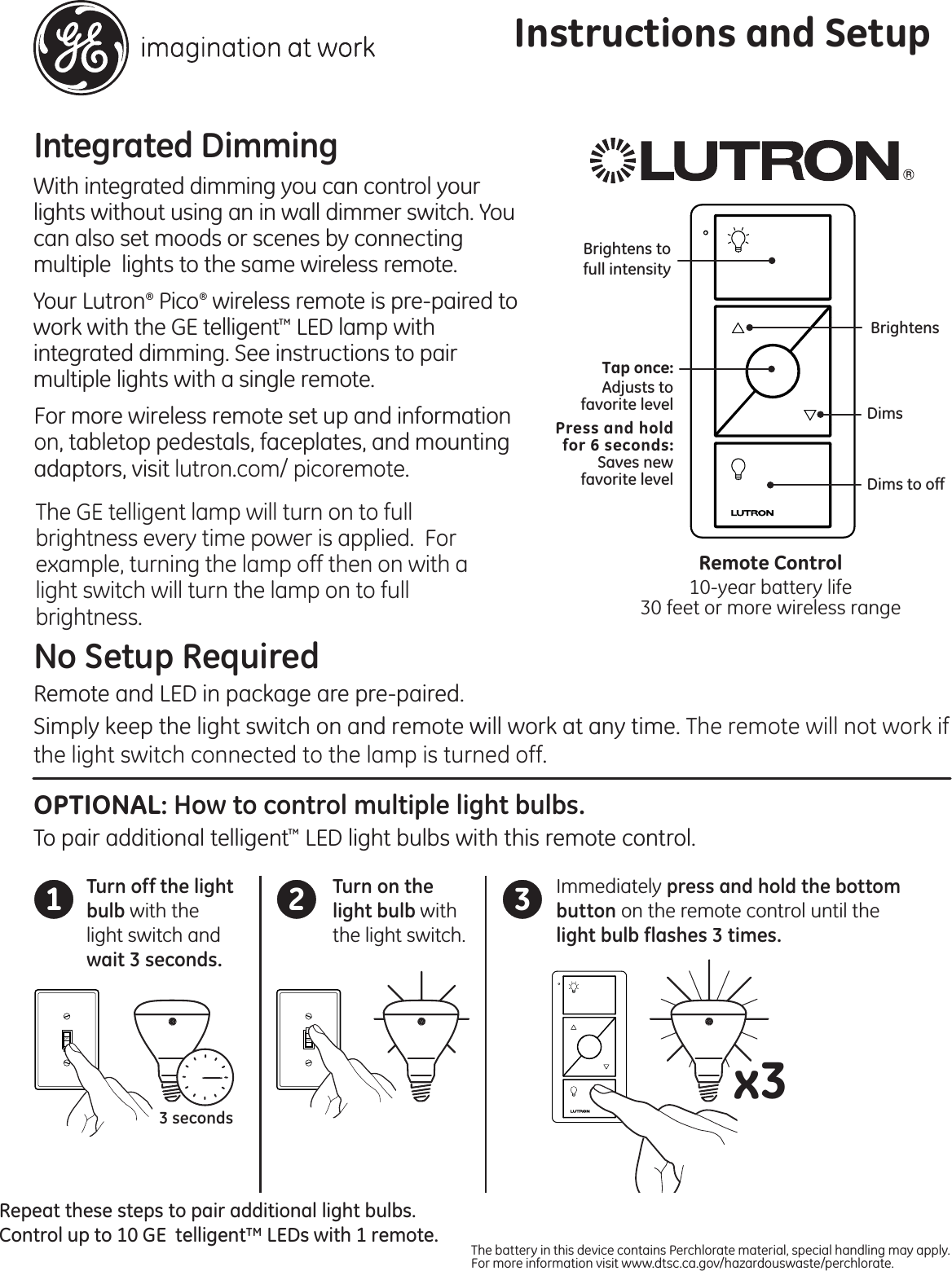 Integrated Dimming With integrated dimming you can control your lights without using an in wall dimmer switch. You can also set moods or scenes by connecting multiple  lights to the same wireless remote. Your Lutron® Pico® wireless remote is pre-paired to work with the GE telligent™ LED lamp with integrated dimming. See instructions to pair multiple lights with a single remote.For more wireless remote set up and information on, tabletop pedestals, faceplates, and mounting adaptors, visit lutron.com/ picoremote.Instructions and SetupDims to offBrightensDimsBrightens tofull intensity Tap once:Adjusts tofavorite levelPress and holdfor 6 seconds:Saves newfavorite levelRemote Control10-year battery life30 feet or more wireless rangeOPTIONAL: How to control multiple light bulbs.To pair additional telligent™ LED light bulbs with this remote control. No Setup RequiredRemote and LED in package are pre-paired. Simply keep the light switch on and remote will work at any time. The remote will not work if the light switch connected to the lamp is turned off.1 2 3Repeat these steps to pair additional light bulbs. Control up to 10 GE  telligent™ LEDs with 1 remote.x33 secondsTurn off the light bulb with the light switch and wait 3 seconds. The battery in this device contains Perchlorate material, special handling may apply. For more information visit www.dtsc.ca.gov/hazardouswaste/perchlorate. Turn on the light bulb with the light switch.Immediately press and hold the bottom button on the remote control until the light bulb flashes 3 times.OFF ONThe GE telligent lamp will turn on to full brightness every time power is applied.  For example, turning the lamp off then on with a light switch will turn the lamp on to full brightness.