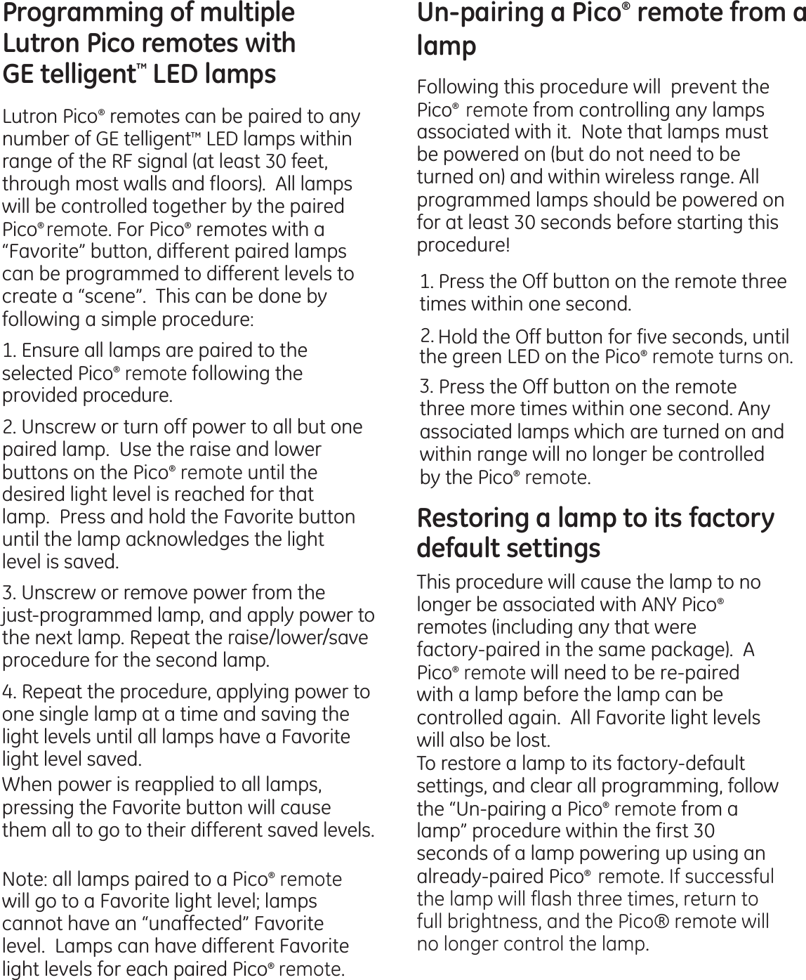 Programming of multiple Lutron Pico remotes with  GE telligent™ LED lamps Lutron Pico® remotes can be paired to any number of GE telligent™ LED lamps within range of the RF signal (at least 30 feet, through most walls and floors).  All lamps will be controlled together by the paired Pico® remote. For Pico® remotes with a “Favorite” button, different paired lamps can be programmed to different levels to create a “scene”.  This can be done by following a simple procedure:1. Ensure all lamps are paired to theselected Pico® remote following the provided procedure.2. Unscrew or turn off power to all but onepaired lamp.  Use the raise and lower buttons on the Pico® remote until the desired light level is reached for that lamp.  Press and hold the Favorite button until the lamp acknowledges the light level is saved.3. Unscrew or remove power from thejust-programmed lamp, and apply power to the next lamp. Repeat the raise/lower/save procedure for the second lamp.4. Repeat the procedure, applying power toone single lamp at a time and saving the light levels until all lamps have a Favorite light level saved. When power is reapplied to all lamps, pressing the Favorite button will cause them all to go to their different saved levels.Note: all lamps paired to a Pico® remote will go to a Favorite light level; lamps cannot have an “unaffected” Favorite level.  Lamps can have different Favorite light levels for each paired Pico®  remote.Un-pairing a Pico® remote from a lamp Following this procedure will  prevent the Pico®  remote from controlling any lamps associated with it.  Note that lamps must be powered on (but do not need to be turned on) and within wireless range. All programmed lamps should be powered on for at least 30 seconds before starting this procedure!    Press the Off button on the remote three times within one second.    Hold the Off button for five seconds, until the green LED on the Pico® remote turns on.    Press the Off button on the remote three more times within one second. Any associated lamps which are turned on and within range will no longer be controlled by the Pico® remote.Restoring a lamp to its factory default settings This procedure will cause the lamp to no longer be associated with ANY Pico® remotes (including any that were factory-paired in the same package).  A Pico® remote will need to be re-paired with a lamp before the lamp can be controlled again.  All Favorite light levels will also be lost.To restore a lamp to its factory-default settings, and clear all programming, follow the “Un-pairing a Pico® remote from a lamp” procedure within the first 30 seconds of a lamp powering up using an already-paired Pico®  remote. If successful the lamp will flash three times, return to full brightness, and the Pico® remote will no longer control the lamp.1.2.3.