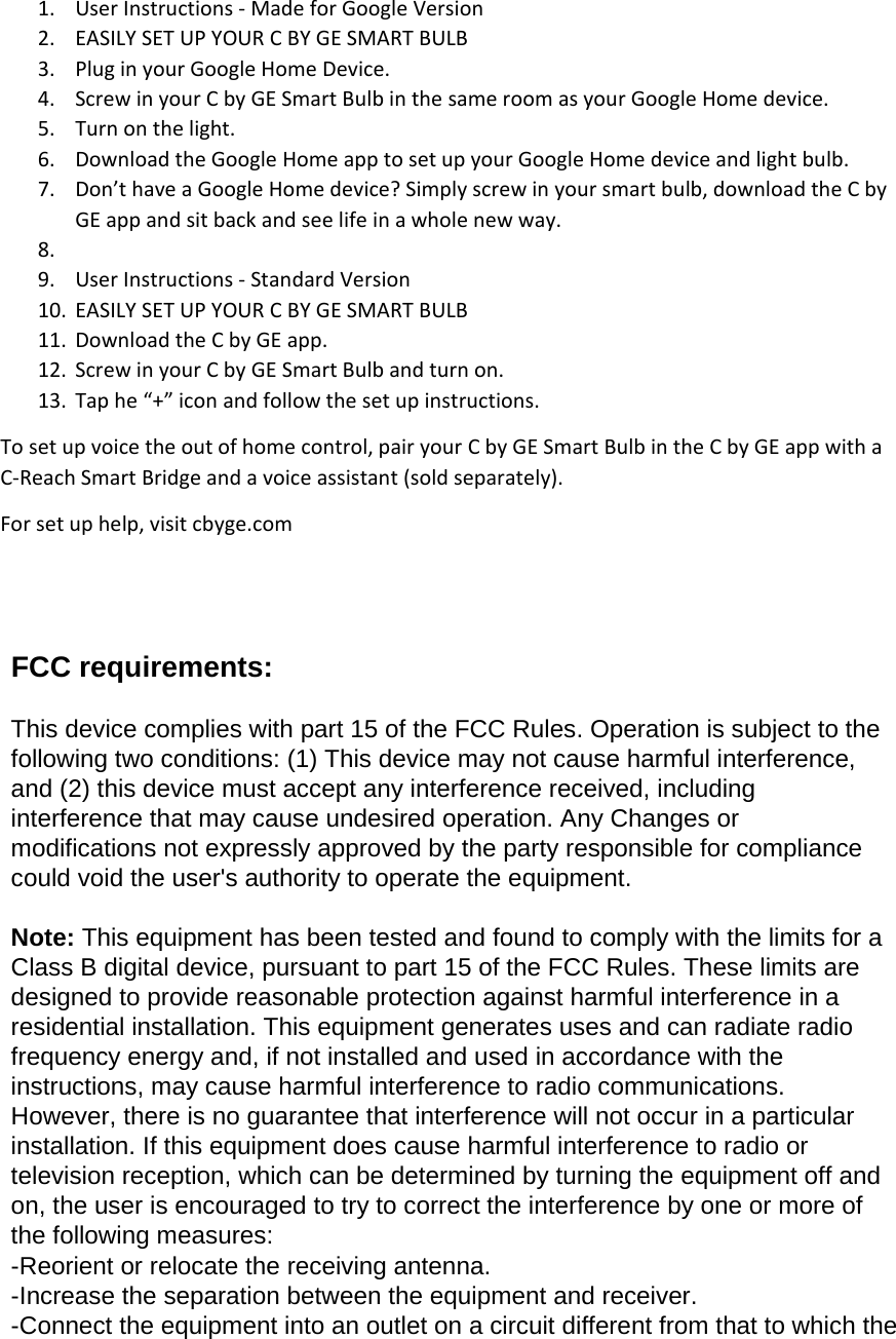 1. User Instructions - Made for Google Version 2. EASILY SET UP YOUR C BY GE SMART BULB 3. Plug in your Google Home Device. 4. Screw in your C by GE Smart Bulb in the same room as your Google Home device. 5. Turn on the light. 6. Download the Google Home app to set up your Google Home device and light bulb. 7. Don’t have a Google Home device? Simply screw in your smart bulb, download the C by GE app and sit back and see life in a whole new way.  8.  9. User Instructions - Standard Version 10. EASILY SET UP YOUR C BY GE SMART BULB 11. Download the C by GE app. 12. Screw in your C by GE Smart Bulb and turn on. 13. Tap he “+” icon and follow the set up instructions. To set up voice the out of home control, pair your C by GE Smart Bulb in the C by GE app with a C-Reach Smart Bridge and a voice assistant (sold separately). For set up help, visit cbyge.com   FCC requirements:  This device complies with part 15 of the FCC Rules. Operation is subject to the following two conditions: (1) This device may not cause harmful interference, and (2) this device must accept any interference received, including interference that may cause undesired operation. Any Changes or modifications not expressly approved by the party responsible for compliance could void the user&apos;s authority to operate the equipment.  Note: This equipment has been tested and found to comply with the limits for a Class B digital device, pursuant to part 15 of the FCC Rules. These limits are designed to provide reasonable protection against harmful interference in a residential installation. This equipment generates uses and can radiate radio frequency energy and, if not installed and used in accordance with the instructions, may cause harmful interference to radio communications. However, there is no guarantee that interference will not occur in a particular installation. If this equipment does cause harmful interference to radio or television reception, which can be determined by turning the equipment off and on, the user is encouraged to try to correct the interference by one or more of the following measures: -Reorient or relocate the receiving antenna. -Increase the separation between the equipment and receiver. -Connect the equipment into an outlet on a circuit different from that to which the 