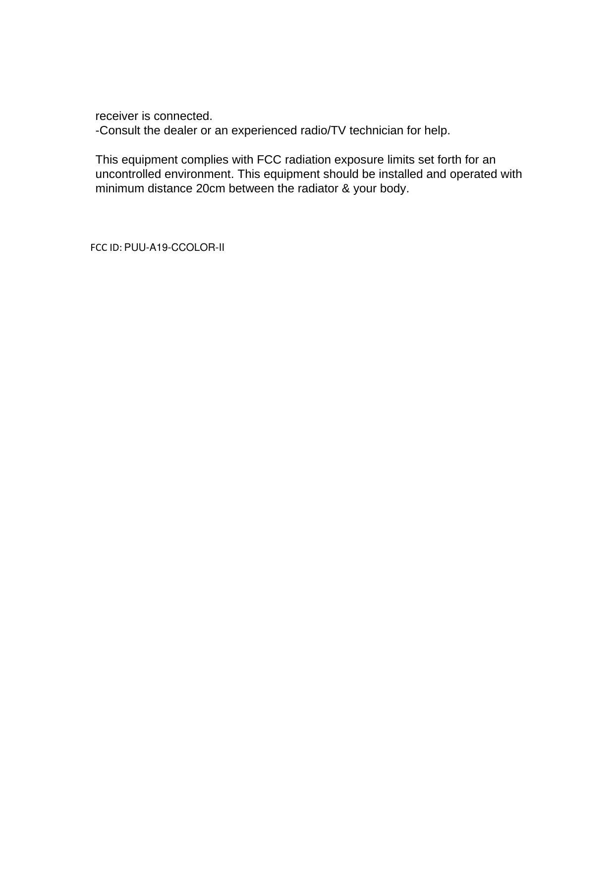 receiver is connected. -Consult the dealer or an experienced radio/TV technician for help.  This equipment complies with FCC radiation exposure limits set forth for an uncontrolled environment. This equipment should be installed and operated with minimum distance 20cm between the radiator &amp; your body.   FCC ID:   PUU-A19-CCOLOR-II