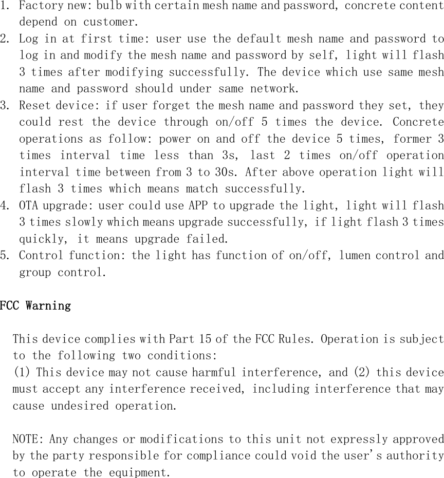 1. Factory new: bulb with certain mesh name and password, concrete content depend on customer. 2. Log in at first time: user use the default mesh name and password to log in and modify the mesh name and password by self, light will flash 3 times after modifying successfully. The device which use same mesh name and password should under same network. 3. Reset device: if user forget the mesh name and password they set, they could rest the device through on/off 5 times the device. Concrete operations as follow: power on and off the device 5 times, former 3 times  interval  time  less  than  3s,  last  2  times  on/off  operation interval time between from 3 to 30s. After above operation light will flash 3 times which means match successfully. 4. OTA upgrade: user could use APP to upgrade the light, light will flash 3 times slowly which means upgrade successfully, if light flash 3 times quickly, it means upgrade failed. 5. Control function: the light has function of on/off, lumen control and group control.  FCC Warning  This device complies with Part 15 of the FCC Rules. Operation is subject to the following two conditions: (1) This device may not cause harmful interference, and (2) this device must accept any interference received, including interference that may cause undesired operation.  NOTE: Any changes or modifications to this unit not expressly approved by the party responsible for compliance could void the user&apos;s authority to operate the equipment. 