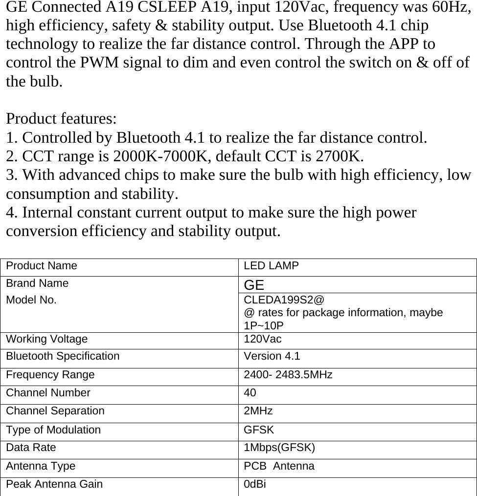 GE Connected A19 CSLEEP A19, input 120Vac, frequency was 60Hz,high efficiency, safety &amp; stability output. Use Bluetooth 4.1 chiptechnology to realize the far distance control. Through the APP tocontrol the PWM signal to dim and even control the switch on &amp; off ofthe bulb.Product features:1. Controlled by Bluetooth 4.1 to realize the far distance control.2. CCT range is 2000K-7000K, default CCT is 2700K.3. With advanced chips to make sure the bulb with high efficiency, lowconsumption and stability.4. Internal constant current output to make sure the high powerconversion efficiency and stability output.Product Name LED LAMPBrand Name GEModel No. CLEDA199S2@@ rates for package information, maybe1P~10PWorking Voltage 120VacBluetooth Specification Version 4.1Frequency Range 2400- 2483.5MHzChannel Number 40Channel Separation 2MHzType of Modulation GFSKData Rate 1Mbps(GFSK)Antenna Type PCB AntennaPeak Antenna Gain 0dBi