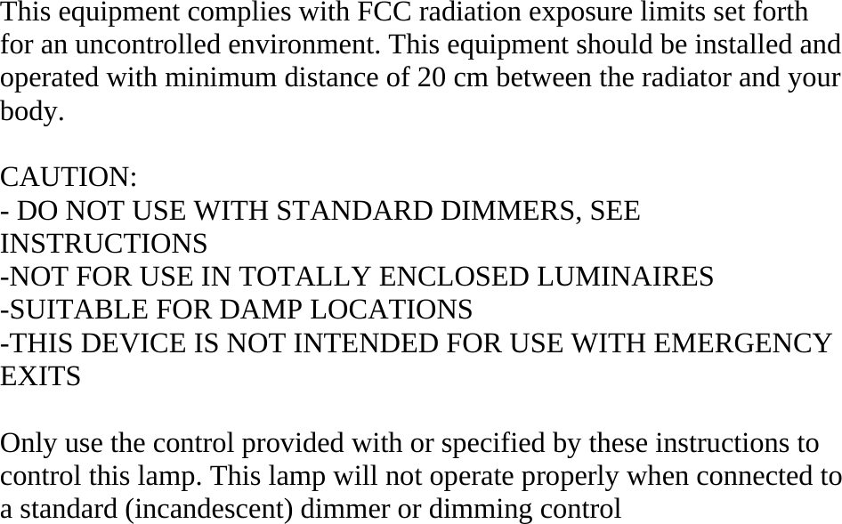 This equipment complies with FCC radiation exposure limits set forth for an uncontrolled environment. This equipment should be installed and operated with minimum distance of 20 cm between the radiator and your body.  CAUTION: - DO NOT USE WITH STANDARD DIMMERS, SEE INSTRUCTIONS -NOT FOR USE IN TOTALLY ENCLOSED LUMINAIRES -SUITABLE FOR DAMP LOCATIONS -THIS DEVICE IS NOT INTENDED FOR USE WITH EMERGENCY EXITS  Only use the control provided with or specified by these instructions to control this lamp. This lamp will not operate properly when connected to a standard (incandescent) dimmer or dimming control 