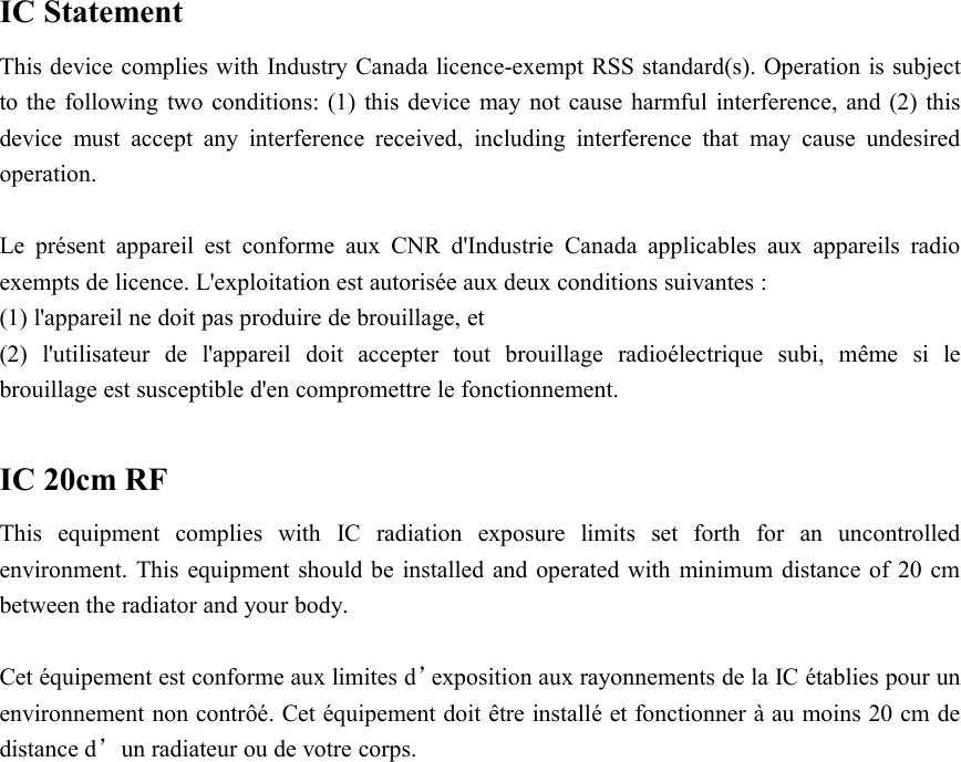 IC StatementThis device complies with Industry Canada licence-exempt RSS standard(s). Operation is subjectto the following two conditions: (1) this device may not cause harmful interference, and (2) thisdevice must accept any interference received, including interference that may cause undesiredoperation.Le présent appareil est conforme aux CNR d&apos;Industrie Canada applicables aux appareils radioexempts de licence. L&apos;exploitation est autorisée aux deux conditions suivantes :(1) l&apos;appareil ne doit pas produire de brouillage, et(2) l&apos;utilisateur de l&apos;appareil doit accepter tout brouillage radioélectrique subi, même si lebrouillage est susceptible d&apos;en compromettre le fonctionnement.IC 20cm RFThis equipment complies with IC radiation exposure limits set forth for an uncontrolledenvironment. This equipment should be installed and operated with minimum distance of 20 cmbetween the radiator and your body.Cet équipement est conforme aux limites d’exposition aux rayonnements de la IC établies pour unenvironnement non contrôé. Cet équipement doit être installé et fonctionner à au moins 20 cm dedistance d’un radiateur ou de votre corps.