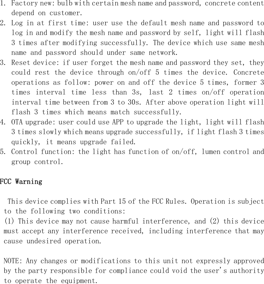 1. Factory new: bulb with certain mesh name and password, concrete content depend on customer. 2. Log in at first time: user use the default mesh name and password to log in and modify the mesh name and password by self, light will flash 3 times after modifying successfully. The device which use same mesh name and password should under same network. 3. Reset device: if user forget the mesh name and password they set, they could rest the device through on/off 5 times the device. Concrete operations as follow: power on and off the device 5 times, former 3 times  interval  time  less  than  3s,  last  2  times  on/off  operation interval time between from 3 to 30s. After above operation light will flash 3 times which means match successfully. 4. OTA upgrade: user could use APP to upgrade the light, light will flash 3 times slowly which means upgrade successfully, if light flash 3 times quickly, it means upgrade failed. 5. Control function: the light has function of on/off, lumen control and group control.  FCC Warning  This device complies with Part 15 of the FCC Rules. Operation is subject to the following two conditions: (1) This device may not cause harmful interference, and (2) this device must accept any interference received, including interference that may cause undesired operation.  NOTE: Any changes or modifications to this unit not expressly approved by the party responsible for compliance could void the user&apos;s authority to operate the equipment. 