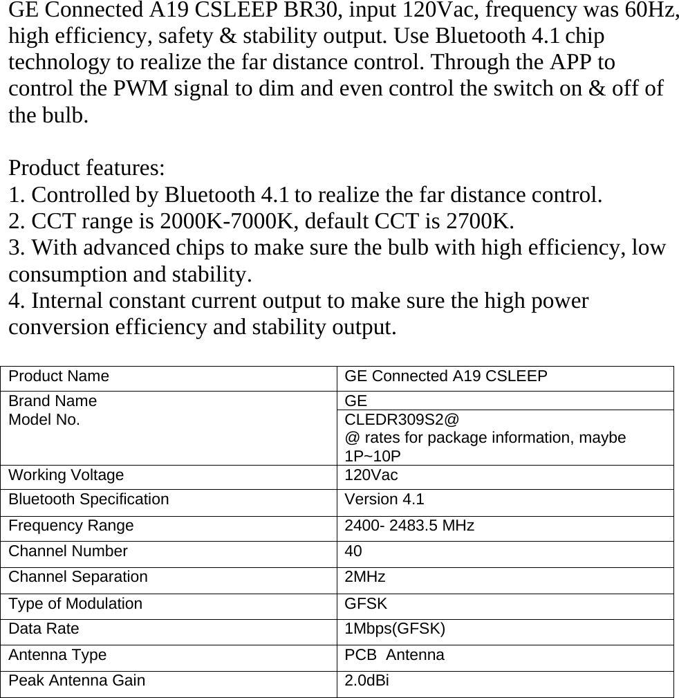 GE Connected A19 CSLEEP BR30, input 120Vac, frequency was 60Hz,high efficiency, safety &amp; stability output. Use Bluetooth 4.1 chiptechnology to realize the far distance control. Through the APP tocontrol the PWM signal to dim and even control the switch on &amp; off ofthe bulb.Product features:1. Controlled by Bluetooth 4.1 to realize the far distance control.2. CCT range is 2000K-7000K, default CCT is 2700K.3. With advanced chips to make sure the bulb with high efficiency, lowconsumption and stability.4. Internal constant current output to make sure the high powerconversion efficiency and stability output.Product Name GE Connected A19 CSLEEPBrand Name GEModel No. CLEDR309S2@@ rates for package information, maybe1P~10PWorking Voltage 120VacBluetooth Specification Version 4.1Frequency Range 2400- 2483.5 MHzChannel Number 40Channel Separation 2MHzType of Modulation GFSKData Rate 1Mbps(GFSK)Antenna Type PCB AntennaPeak Antenna Gain 2.0dBi