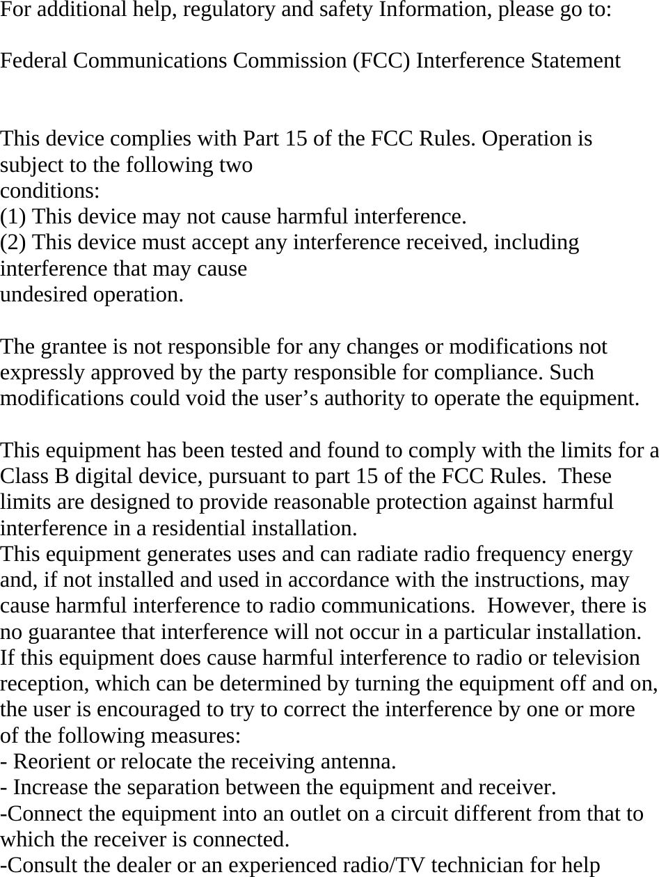 For additional help, regulatory and safety Information, please go to:  Federal Communications Commission (FCC) Interference Statement   This device complies with Part 15 of the FCC Rules. Operation is subject to the following two conditions: (1) This device may not cause harmful interference. (2) This device must accept any interference received, including interference that may cause undesired operation.  The grantee is not responsible for any changes or modifications not expressly approved by the party responsible for compliance. Such modifications could void the user’s authority to operate the equipment.  This equipment has been tested and found to comply with the limits for a Class B digital device, pursuant to part 15 of the FCC Rules.  These limits are designed to provide reasonable protection against harmful interference in a residential installation.   This equipment generates uses and can radiate radio frequency energy and, if not installed and used in accordance with the instructions, may cause harmful interference to radio communications.  However, there is no guarantee that interference will not occur in a particular installation.  If this equipment does cause harmful interference to radio or television reception, which can be determined by turning the equipment off and on, the user is encouraged to try to correct the interference by one or more of the following measures: - Reorient or relocate the receiving antenna. - Increase the separation between the equipment and receiver. -Connect the equipment into an outlet on a circuit different from that to which the receiver is connected. -Consult the dealer or an experienced radio/TV technician for help  