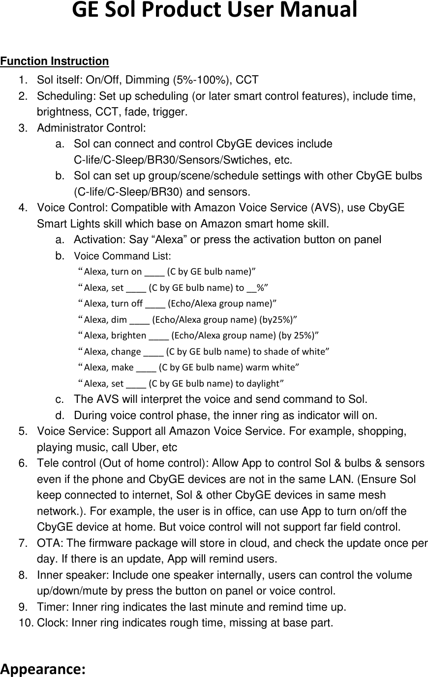 GE Sol Product User Manual  Function Instruction 1.  Sol itself: On/Off, Dimming (5%-100%), CCT   2.  Scheduling: Set up scheduling (or later smart control features), include time, brightness, CCT, fade, trigger. 3.  Administrator Control:   a.  Sol can connect and control CbyGE devices include C-life/C-Sleep/BR30/Sensors/Swtiches, etc. b.  Sol can set up group/scene/schedule settings with other CbyGE bulbs (C-life/C-Sleep/BR30) and sensors. 4.  Voice Control: Compatible with Amazon Voice Service (AVS), use CbyGE Smart Lights skill which base on Amazon smart home skill.   a. Activation: Say “Alexa” or press the activation button on panel b. Voice Command List: “Alexa, turn on ____ (C by GE bulb name)” “Alexa, set ____ (C by GE bulb name) to __%” “Alexa, turn off ____ (Echo/Alexa group name)” “Alexa, dim ____ (Echo/Alexa group name) (by25%)” “Alexa, brighten ____ (Echo/Alexa group name) (by 25%)” “Alexa, change ____ (C by GE bulb name) to shade of white” “Alexa, make ____ (C by GE bulb name) warm white” “Alexa, set ____ (C by GE bulb name) to daylight” c.  The AVS will interpret the voice and send command to Sol.   d.  During voice control phase, the inner ring as indicator will on.   5.  Voice Service: Support all Amazon Voice Service. For example, shopping, playing music, call Uber, etc 6.  Tele control (Out of home control): Allow App to control Sol &amp; bulbs &amp; sensors even if the phone and CbyGE devices are not in the same LAN. (Ensure Sol keep connected to internet, Sol &amp; other CbyGE devices in same mesh network.). For example, the user is in office, can use App to turn on/off the CbyGE device at home. But voice control will not support far field control. 7.  OTA: The firmware package will store in cloud, and check the update once per day. If there is an update, App will remind users. 8.  Inner speaker: Include one speaker internally, users can control the volume up/down/mute by press the button on panel or voice control.   9.  Timer: Inner ring indicates the last minute and remind time up. 10. Clock: Inner ring indicates rough time, missing at base part.  Appearance: 