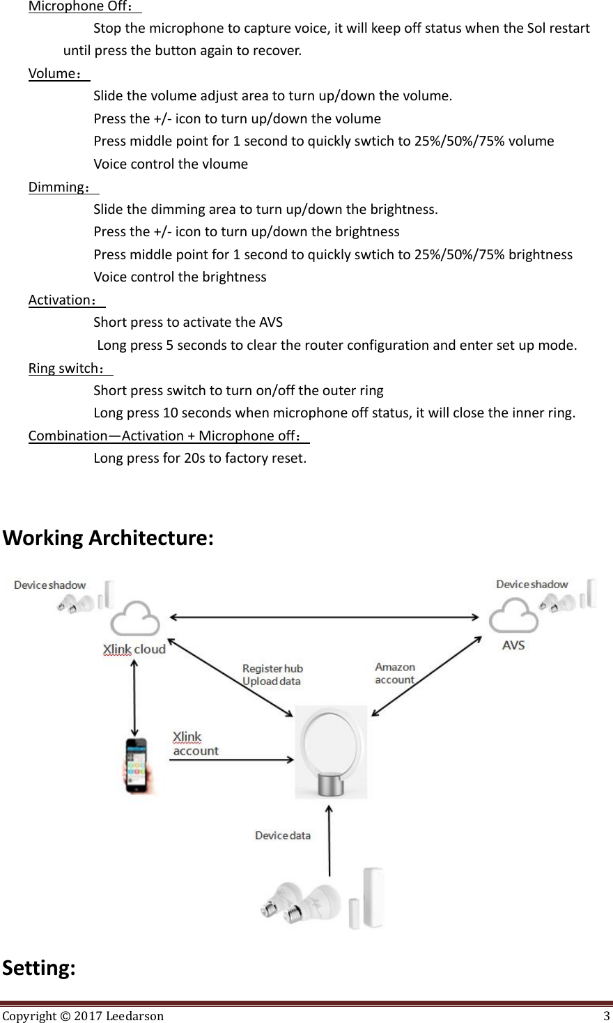 Copyright ©  2017 Leedarson  3  Microphone Off： Stop the microphone to capture voice, it will keep off status when the Sol restart until press the button again to recover. Volume： Slide the volume adjust area to turn up/down the volume.                    Press the +/- icon to turn up/down the volume   Press middle point for 1 second to quickly swtich to 25%/50%/75% volume Voice control the vloume Dimming： Slide the dimming area to turn up/down the brightness.                    Press the +/- icon to turn up/down the brightness   Press middle point for 1 second to quickly swtich to 25%/50%/75% brightness Voice control the brightness Activation： Short press to activate the AVS          Long press 5 seconds to clear the router configuration and enter set up mode. Ring switch： Short press switch to turn on/off the outer ring Long press 10 seconds when microphone off status, it will close the inner ring. Combination—Activation + Microphone off： Long press for 20s to factory reset.   Working Architecture:  Setting: 