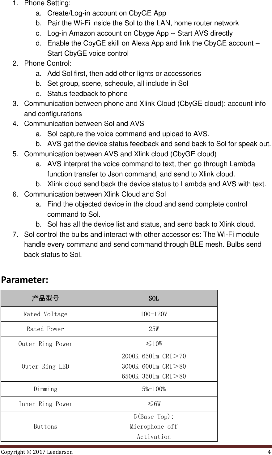 Copyright ©  2017 Leedarson  4  1.  Phone Setting:   a.  Create/Log-in account on CbyGE App b.  Pair the Wi-Fi inside the Sol to the LAN, home router network c.  Log-in Amazon account on Cbyge App -- Start AVS directly d.  Enable the CbyGE skill on Alexa App and link the CbyGE account – Start CbyGE voice control   2.  Phone Control:   a.  Add Sol first, then add other lights or accessories b.  Set group, scene, schedule, all include in Sol c.  Status feedback to phone 3.  Communication between phone and Xlink Cloud (CbyGE cloud): account info and configurations 4.  Communication between Sol and AVS a.  Sol capture the voice command and upload to AVS.   b.  AVS get the device status feedback and send back to Sol for speak out. 5.  Communication between AVS and Xlink cloud (CbyGE cloud) a.  AVS interpret the voice command to text, then go through Lambda function transfer to Json command, and send to Xlink cloud.   b.  Xlink cloud send back the device status to Lambda and AVS with text. 6.  Communication between Xlink Cloud and Sol a.  Find the objected device in the cloud and send complete control command to Sol.   b.  Sol has all the device list and status, and send back to Xlink cloud. 7.  Sol control the bulbs and interact with other accessories: The Wi-Fi module handle every command and send command through BLE mesh. Bulbs send back status to Sol.  Parameter: 产品型号 SOL Rated Voltage 100-120V Rated Power 25W Outer Ring Power ≤10W Outer Ring LED 2000K 650lm CRI＞70 3000K 600lm CRI＞80 6500K 350lm CRI＞80 Dimming 5%-100% Inner Ring Power ≤6W Buttons 5(Base Top): Microphone off Activation 