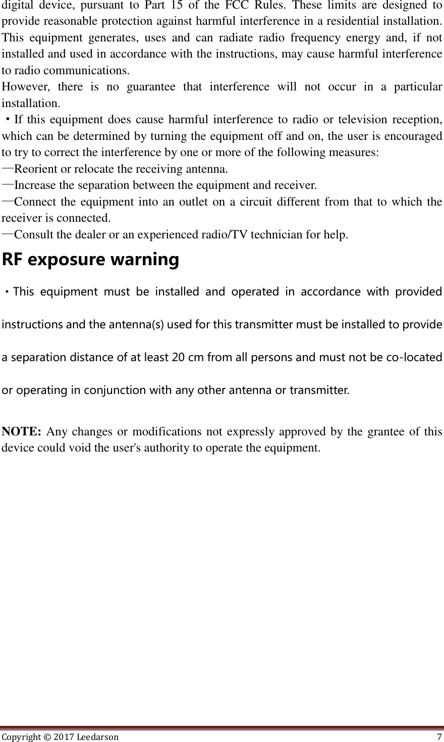 Copyright ©  2017 Leedarson  7  digital  device,  pursuant  to  Part  15  of  the  FCC  Rules.  These  limits  are  designed  to provide reasonable protection against harmful interference in a residential installation. This  equipment  generates,  uses  and  can  radiate  radio  frequency  energy  and,  if  not installed and used in accordance with the instructions, may cause harmful interference to radio communications. However,  there  is  no  guarantee  that  interference  will  not  occur  in  a  particular installation. ·If this equipment does cause harmful interference to radio or television reception, which can be determined by turning the equipment off and on, the user is encouraged to try to correct the interference by one or more of the following measures: —Reorient or relocate the receiving antenna. —Increase the separation between the equipment and receiver. —Connect the equipment into an outlet on a circuit different from that to which the receiver is connected. —Consult the dealer or an experienced radio/TV technician for help. RF exposure warning ·This  equipment  must  be  installed  and  operated  in  accordance  with  provided instructions and the antenna(s) used for this transmitter must be installed to provide a separation distance of at least 20 cm from all persons and must not be co-located or operating in conjunction with any other antenna or transmitter.  NOTE: Any changes or modifications not expressly approved by the grantee of this device could void the user&apos;s authority to operate the equipment.  