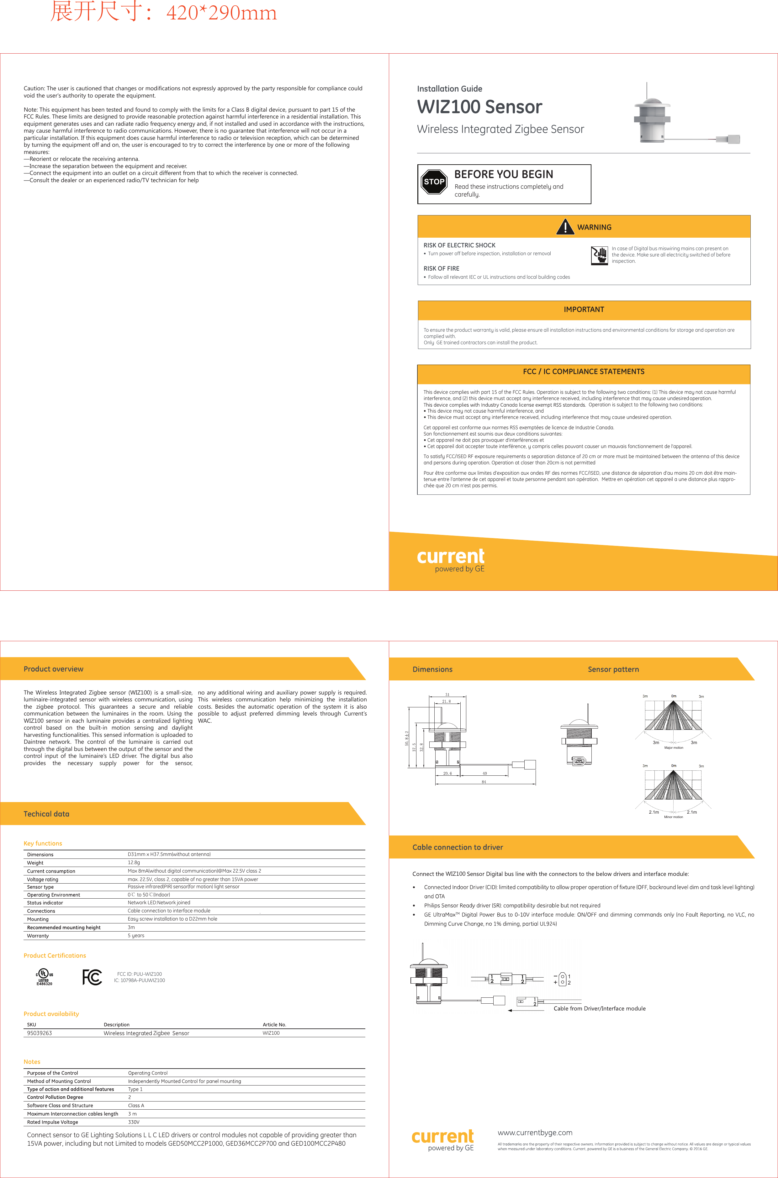 WIZ100 SensorWireless Integrated Zigbee SensorWARNINGIMPORTANTRISK OF ELECTRIC SHOCK•  Turn power off before inspection, installation or removalRISK OF FIRE•  Follow all relevant IEC or UL instructions and local building codesIn case of Digital bus miswiring mains can present on the device. Make sure all electricity switched of before inspection.Read these instructions completely and carefully.STOP BEFORE YOU BEGINInstallation GuideTo ensure the product warranty is valid, please ensure all installation instructions and environmental conditions for storage and operation are complied with.Only  GE trained contractors can install the product. This device complies with part 15 of the FCC Rules. Operation is subject to the following two conditions: (1) This device may not cause harmful interference, and (2) this device must accept any interference received, including interference that may cause undesired operation.  Operation is subject to the following two conditions:  • This device may not cause harmful interference, and  • This device must accept any interference received, including interference that may cause undesired operation.Cet appareil est conforme aux normes RSS exemptées de licence de Industrie Canada.  Son fonctionnement est soumis aux deux conditions suivantes:• Cet appareil ne doit pas provoquer d&apos;interférences et  • Cet appareil doit accepter toute interférence, y compris celles pouvant causer un mauvais fonctionnement de l&apos;appareil.To satisfy FCC/ISED RF exposure requirements a separation distance of 20 cm or more must be maintained between the antenna of this device and persons during operation. Operation at closer than 20cm is not permittedPour être conforme aux limites d’exposition aux ondes RF des normes FCC/ISED, une distance de séparation d’au moins 20 cm doit être main-tenue entre l’antenne de cet appareil et toute personne pendant son opération.  Mettre en opération cet appareil a une distance plus rappro-chée que 20 cm n’est pas permis.FCC / IC COMPLIANCE STATEMENTSZigbee95039263 WIZ100max. 22.5V, class 2, capable of no greater than 15VA powerFCC ID: PUU-WIZ100IC: 10798A-PUUWIZ100D31mm x H37.5mm(without antenna)12.8gMax 8mA(without digital communication)@Max 22.5V class 2Passive infrared(PIR) sensor(for motion) light sensor0℃ to 50℃(Indoor)Network LED:Network joinedCable connection to interface moduleEasy screw installation to a D22mm hole3m5 yearsWIZ1002.1m 2.1mMinor motion3m 3mMajor motion展开尺寸：420*290mmThe Wireless Integrated Zigbee sensor (WIZ100) is a small-size, luminaire-integrated sensor with wireless communication, using the zigbee protocol. This guarantees a secure and reliable communication between the luminaires in the room. Using the WIZ100 sensor in each luminaire provides a centralized lighting control based on the built-in motion sensing and daylight harvesting functionalities. This sensed information is uploaded to Daintree network. The control of the luminaire is carried out through the digital bus between the output of the sensor and the control input of the luminaire’s LED driver. The digital bus also provides the necessary supply power for the sensor,Caution: The user is cautioned that changes or modifications not expressly approved by the party responsible for compliance could void the user&apos;s authority to operate the equipment. Note: This equipment has been tested and found to comply with the limits for a Class B digital device, pursuant to part 15 of the FCC Rules. These limits are designed to provide reasonable protection against harmful interference in a residential installation. This equipment generates uses and can radiate radio frequency energy and, if not installed and used in accordance with the instructions, may cause harmful interference to radio communications. However, there is no guarantee that interference will not occur in a particular installation. If this equipment does cause harmful interference to radio or television reception, which can be determined by turning the equipment off and on, the user is encouraged to try to correct the interference by one or more of the following measures: —Reorient or relocate the receiving antenna. —Increase the separation between the equipment and receiver. —Connect the equipment into an outlet on a circuit different from that to which the receiver is connected.  —Consult the dealer or an experienced radio/TV technician for helpno any additional wiring and auxiliary power supply is required. This wireless communication help minimizing the installation costs. Besides the automatic operation of the system it is also possible to adjust preferred dimming levels through Current’s  WAC. Connect sensor to GE Lighting Solutions L L C LED drivers or control modules not capable of providing greater than 15VA power, including but not Limited to models GED50MCC2P1000, GED36MCC2P700 and GED100MCC2P48021